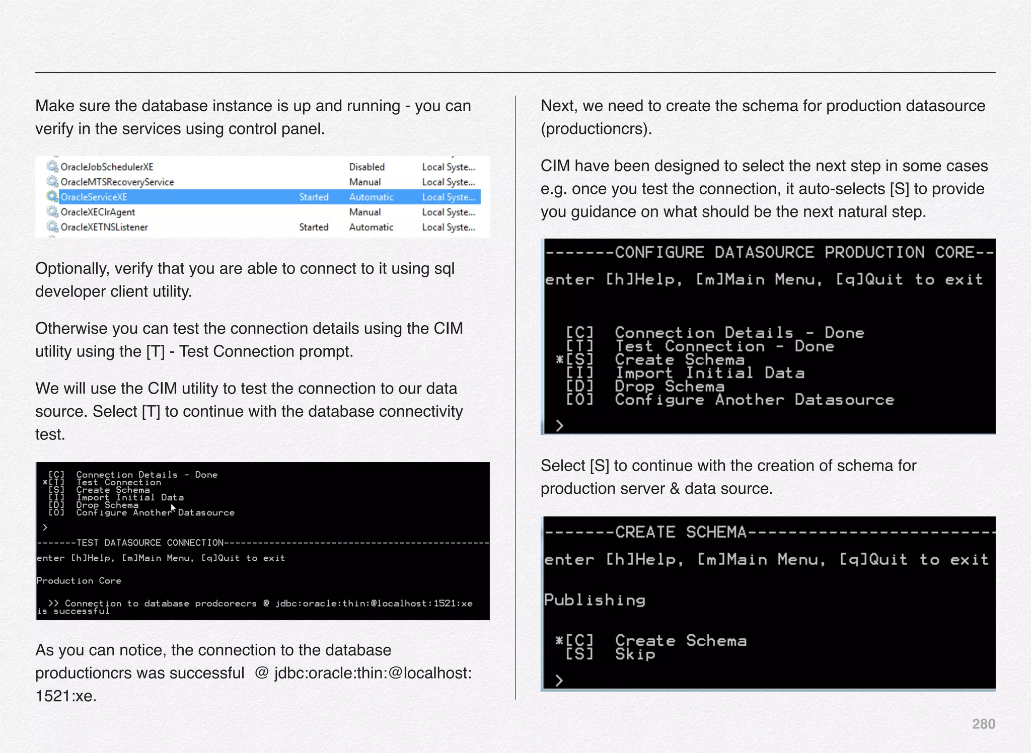 280
Make sure the database instance is up and running - you can
verify in the services using control panel.
Optionally, verify that you are able to connect to it using sql
developer client utility.
Otherwise you can test the connection details using the CIM
utility using the [T] - Test Connection prompt.
We will use the CIM utility to test the connection to our data
source. Select [T] to continue with the database connectivity
test.
As you can notice, the connection to the database
productioncrs was successful @ jdbc:oracle:thin:@localhost:
1521:xe.
Next, we need to create the schema for production datasource
(productioncrs).
CIM have been designed to select the next step in some cases
e.g. once you test the connection, it auto-selects [S] to provide
you guidance on what should be the next natural step.
Select [S] to continue with the creation of schema for
production server & data source.
 