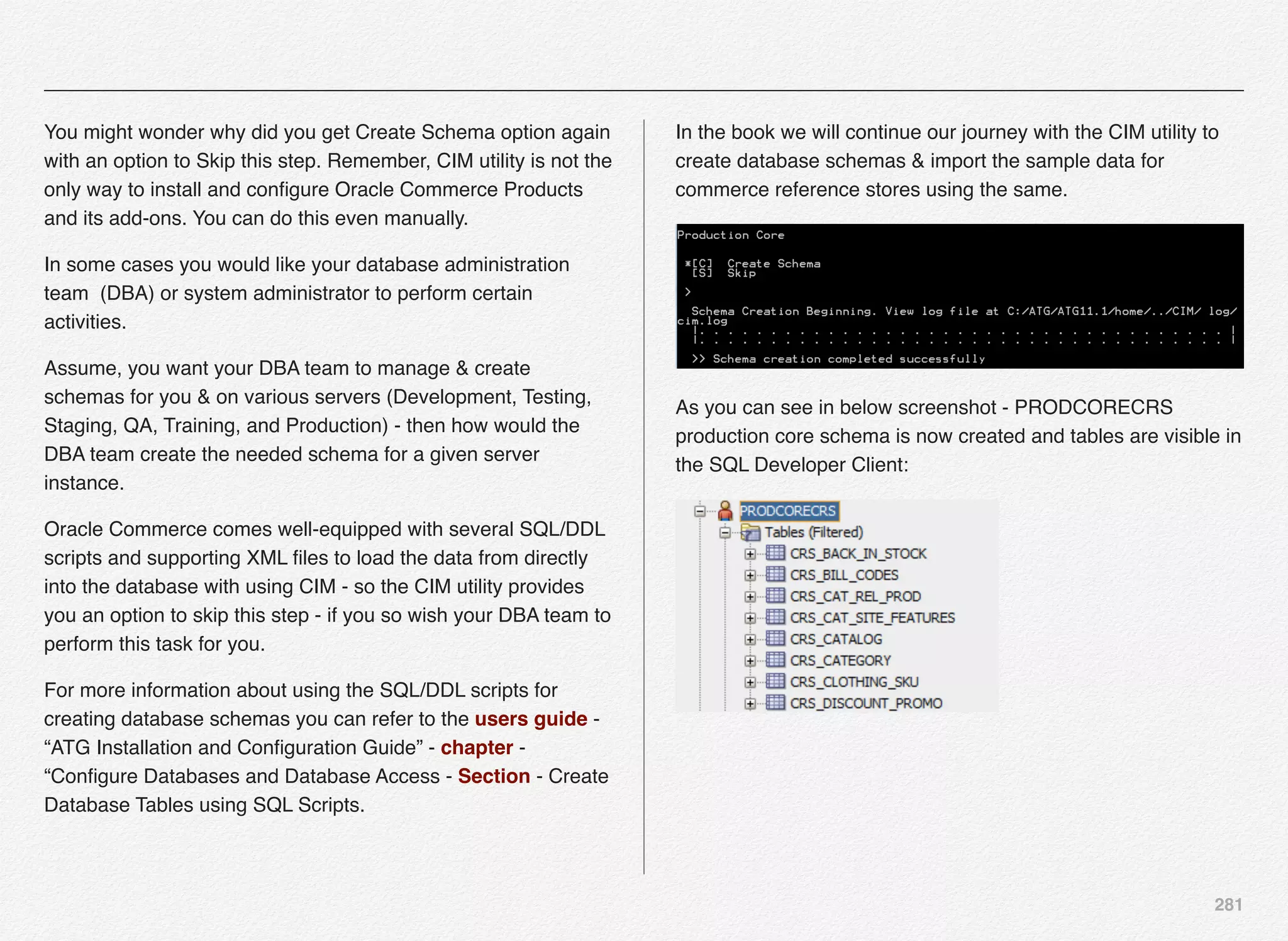 281
You might wonder why did you get Create Schema option again
with an option to Skip this step. Remember, CIM utility is not the
only way to install and conﬁgure Oracle Commerce Products
and its add-ons. You can do this even manually.
In some cases you would like your database administration
team (DBA) or system administrator to perform certain
activities.
Assume, you want your DBA team to manage & create
schemas for you & on various servers (Development, Testing,
Staging, QA, Training, and Production) - then how would the
DBA team create the needed schema for a given server
instance.
Oracle Commerce comes well-equipped with several SQL/DDL
scripts and supporting XML ﬁles to load the data from directly
into the database with using CIM - so the CIM utility provides
you an option to skip this step - if you so wish your DBA team to
perform this task for you.
For more information about using the SQL/DDL scripts for
creating database schemas you can refer to the users guide -
“ATG Installation and Conﬁguration Guide” - chapter -
“Conﬁgure Databases and Database Access - Section - Create
Database Tables using SQL Scripts.
In the book we will continue our journey with the CIM utility to
create database schemas & import the sample data for
commerce reference stores using the same.
As you can see in below screenshot - PRODCORECRS
production core schema is now created and tables are visible in
the SQL Developer Client:
 