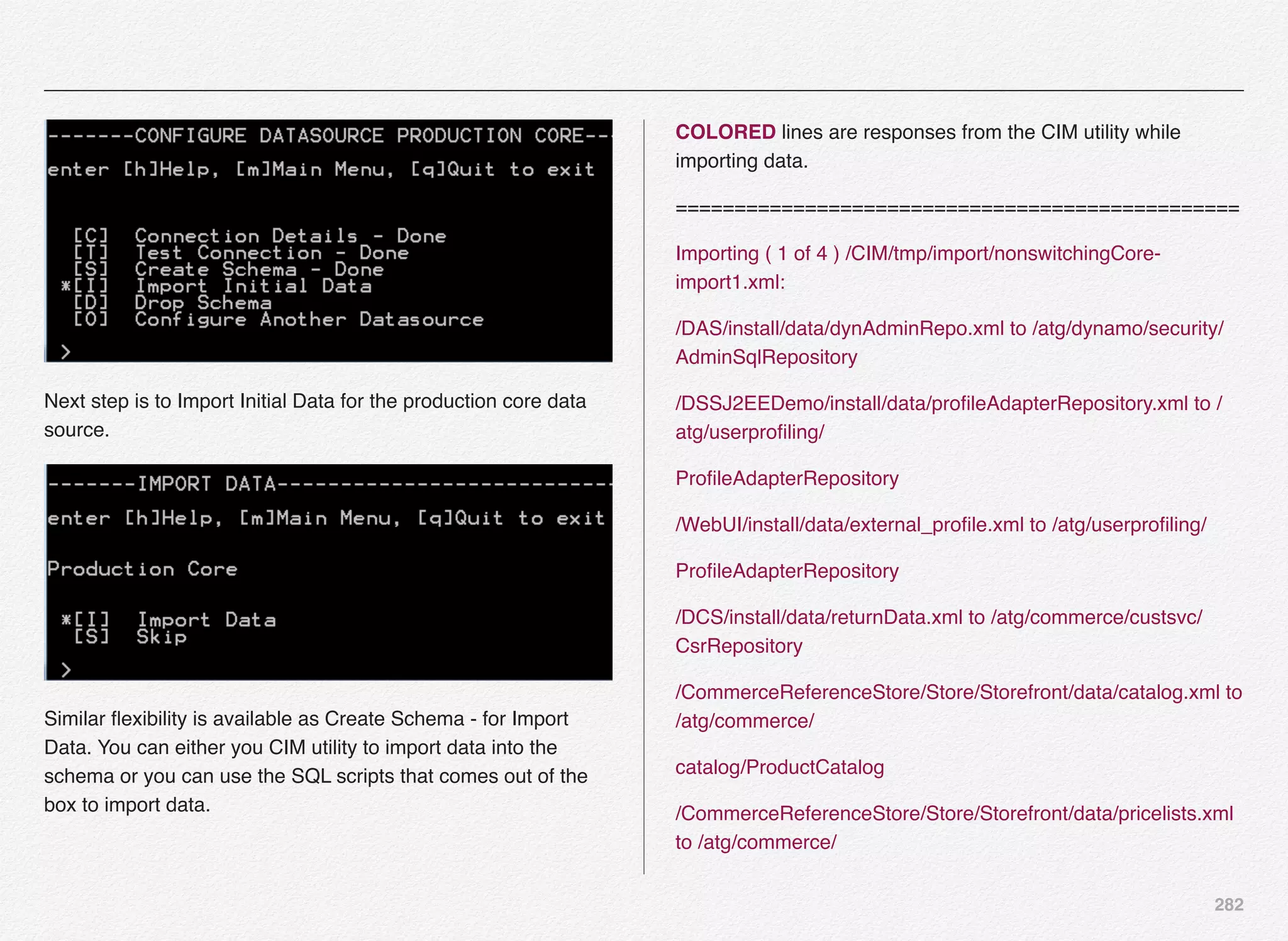 282
Next step is to Import Initial Data for the production core data
source.
Similar ﬂexibility is available as Create Schema - for Import
Data. You can either you CIM utility to import data into the
schema or you can use the SQL scripts that comes out of the
box to import data.
COLORED lines are responses from the CIM utility while
importing data.
================================================
Importing ( 1 of 4 ) /CIM/tmp/import/nonswitchingCore-
import1.xml:
/DAS/install/data/dynAdminRepo.xml to /atg/dynamo/security/
AdminSqlRepository
/DSSJ2EEDemo/install/data/proﬁleAdapterRepository.xml to /
atg/userproﬁling/
ProﬁleAdapterRepository
/WebUI/install/data/external_proﬁle.xml to /atg/userproﬁling/
ProﬁleAdapterRepository
/DCS/install/data/returnData.xml to /atg/commerce/custsvc/
CsrRepository
/CommerceReferenceStore/Store/Storefront/data/catalog.xml to
/atg/commerce/
catalog/ProductCatalog
/CommerceReferenceStore/Store/Storefront/data/pricelists.xml
to /atg/commerce/
 
