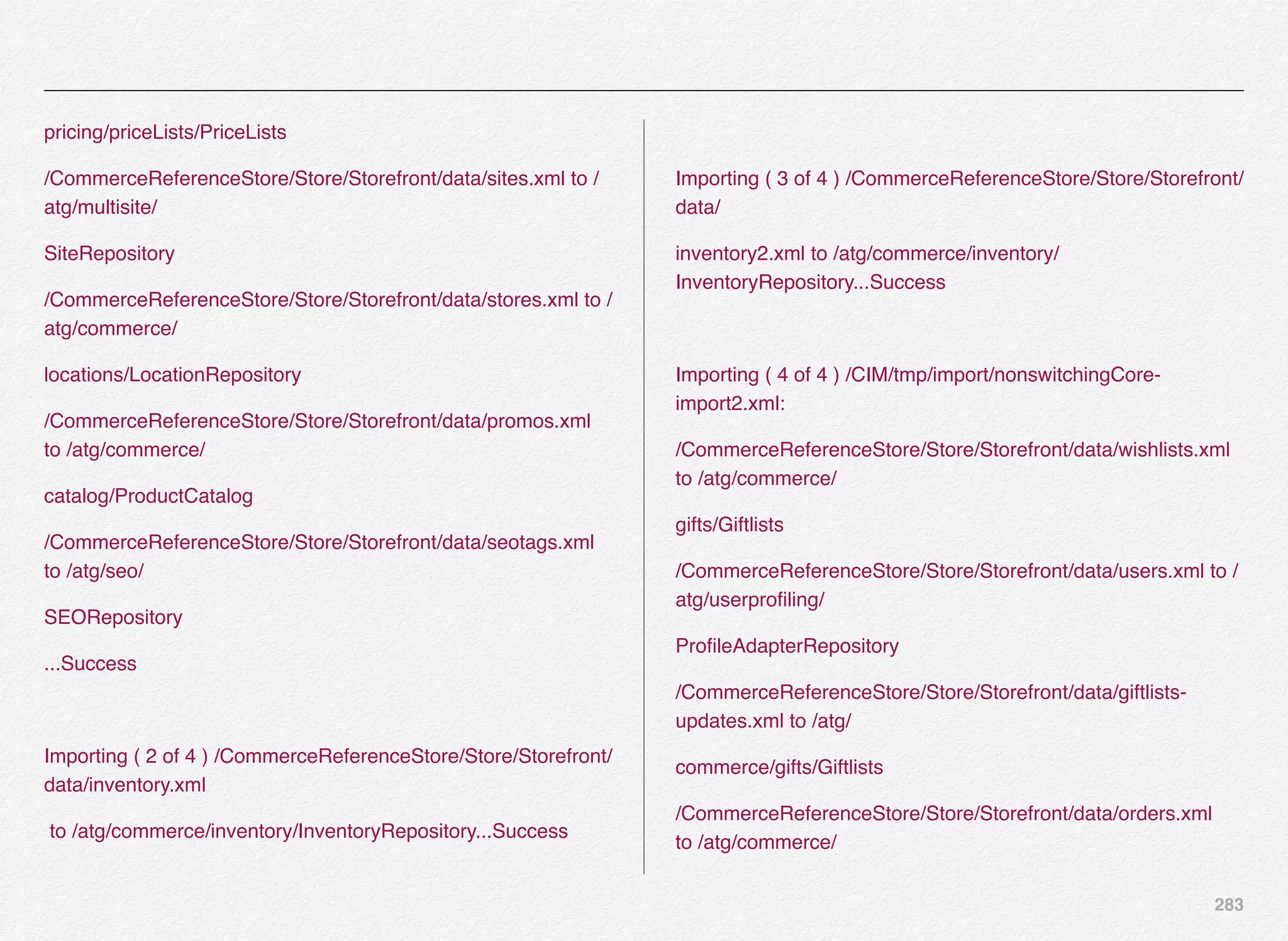 283
pricing/priceLists/PriceLists
/CommerceReferenceStore/Store/Storefront/data/sites.xml to /
atg/multisite/
SiteRepository
/CommerceReferenceStore/Store/Storefront/data/stores.xml to /
atg/commerce/
locations/LocationRepository
/CommerceReferenceStore/Store/Storefront/data/promos.xml
to /atg/commerce/
catalog/ProductCatalog
/CommerceReferenceStore/Store/Storefront/data/seotags.xml
to /atg/seo/
SEORepository
...Success
Importing ( 2 of 4 ) /CommerceReferenceStore/Store/Storefront/
data/inventory.xml
to /atg/commerce/inventory/InventoryRepository...Success
Importing ( 3 of 4 ) /CommerceReferenceStore/Store/Storefront/
data/
inventory2.xml to /atg/commerce/inventory/
InventoryRepository...Success
Importing ( 4 of 4 ) /CIM/tmp/import/nonswitchingCore-
import2.xml:
/CommerceReferenceStore/Store/Storefront/data/wishlists.xml
to /atg/commerce/
gifts/Giftlists
/CommerceReferenceStore/Store/Storefront/data/users.xml to /
atg/userproﬁling/
ProﬁleAdapterRepository
/CommerceReferenceStore/Store/Storefront/data/giftlists-
updates.xml to /atg/
commerce/gifts/Giftlists
/CommerceReferenceStore/Store/Storefront/data/orders.xml
to /atg/commerce/
 