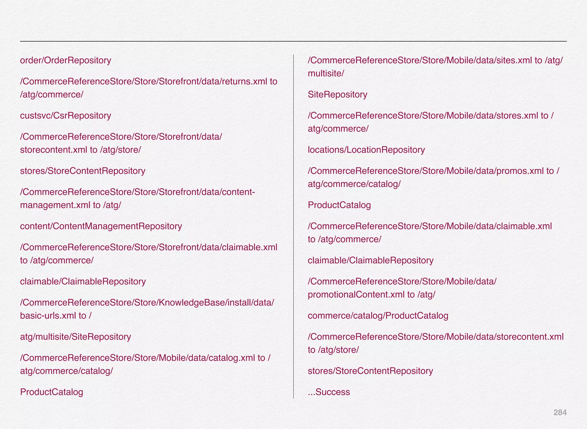 284
order/OrderRepository
/CommerceReferenceStore/Store/Storefront/data/returns.xml to
/atg/commerce/
custsvc/CsrRepository
/CommerceReferenceStore/Store/Storefront/data/
storecontent.xml to /atg/store/
stores/StoreContentRepository
/CommerceReferenceStore/Store/Storefront/data/content-
management.xml to /atg/
content/ContentManagementRepository
/CommerceReferenceStore/Store/Storefront/data/claimable.xml
to /atg/commerce/
claimable/ClaimableRepository
/CommerceReferenceStore/Store/KnowledgeBase/install/data/
basic-urls.xml to /
atg/multisite/SiteRepository
/CommerceReferenceStore/Store/Mobile/data/catalog.xml to /
atg/commerce/catalog/
ProductCatalog
/CommerceReferenceStore/Store/Mobile/data/sites.xml to /atg/
multisite/
SiteRepository
/CommerceReferenceStore/Store/Mobile/data/stores.xml to /
atg/commerce/
locations/LocationRepository
/CommerceReferenceStore/Store/Mobile/data/promos.xml to /
atg/commerce/catalog/
ProductCatalog
/CommerceReferenceStore/Store/Mobile/data/claimable.xml
to /atg/commerce/
claimable/ClaimableRepository
/CommerceReferenceStore/Store/Mobile/data/
promotionalContent.xml to /atg/
commerce/catalog/ProductCatalog
/CommerceReferenceStore/Store/Mobile/data/storecontent.xml
to /atg/store/
stores/StoreContentRepository
...Success
 