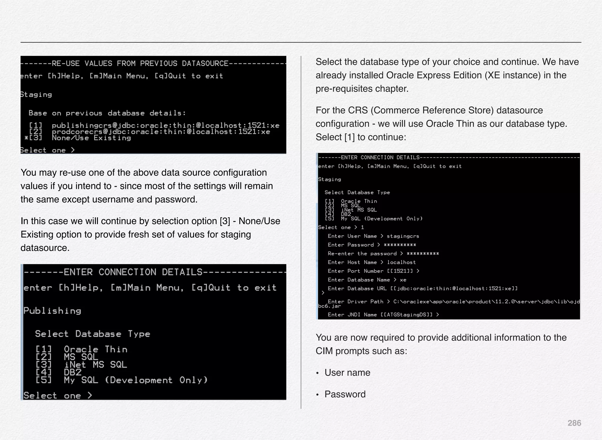 286
You may re-use one of the above data source conﬁguration
values if you intend to - since most of the settings will remain
the same except username and password.
In this case we will continue by selection option [3] - None/Use
Existing option to provide fresh set of values for staging
datasource.
Select the database type of your choice and continue. We have
already installed Oracle Express Edition (XE instance) in the
pre-requisites chapter.
For the CRS (Commerce Reference Store) datasource
conﬁguration - we will use Oracle Thin as our database type.
Select [1] to continue:
You are now required to provide additional information to the
CIM prompts such as:
• User name
• Password
 