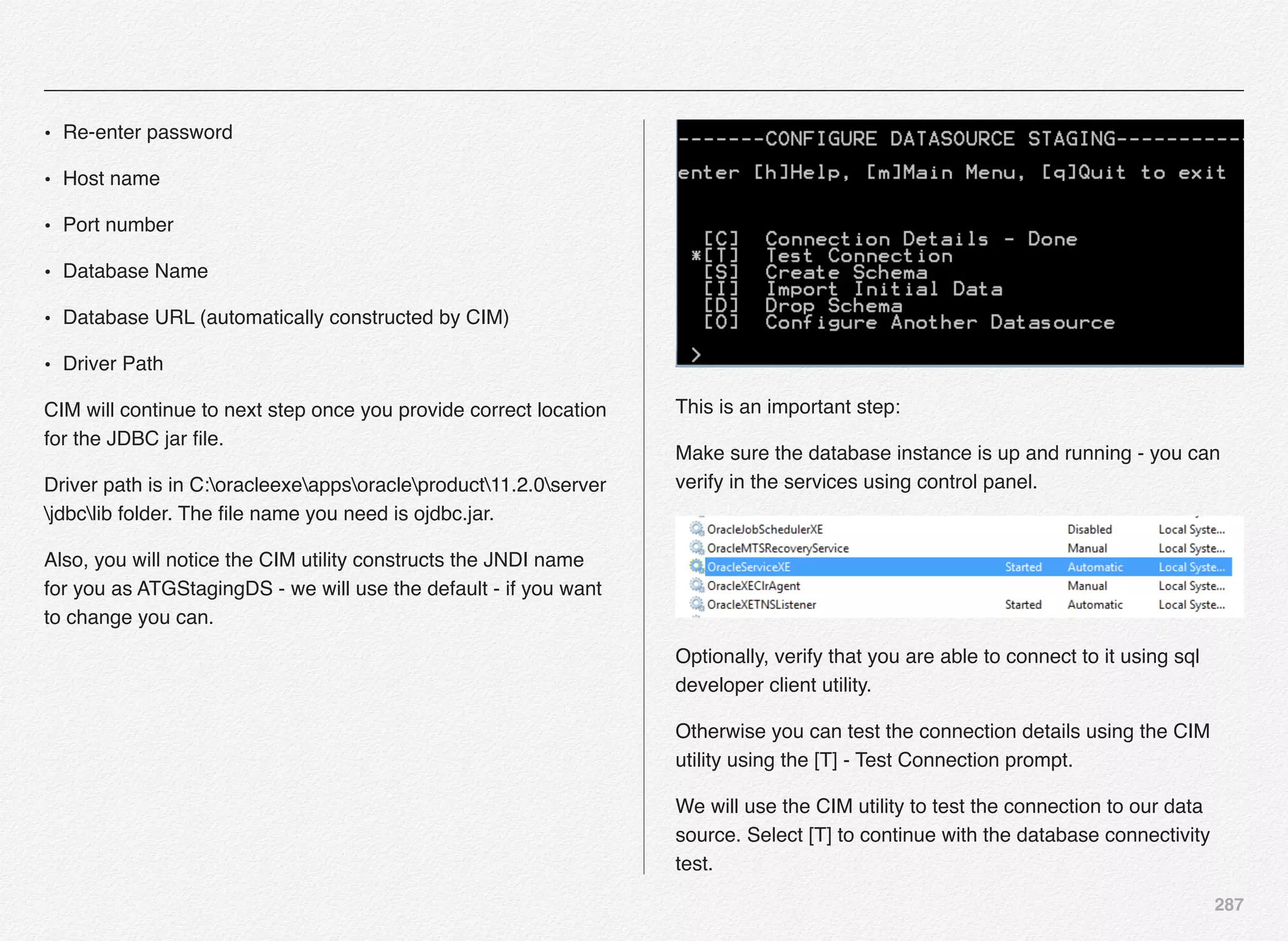 287
• Re-enter password
• Host name
• Port number
• Database Name
• Database URL (automatically constructed by CIM)
• Driver Path
CIM will continue to next step once you provide correct location
for the JDBC jar ﬁle.
Driver path is in C:oracleexeappsoracleproduct11.2.0server
jdbclib folder. The ﬁle name you need is ojdbc.jar.
Also, you will notice the CIM utility constructs the JNDI name
for you as ATGStagingDS - we will use the default - if you want
to change you can.
This is an important step:
Make sure the database instance is up and running - you can
verify in the services using control panel.
Optionally, verify that you are able to connect to it using sql
developer client utility.
Otherwise you can test the connection details using the CIM
utility using the [T] - Test Connection prompt.
We will use the CIM utility to test the connection to our data
source. Select [T] to continue with the database connectivity
test.
 