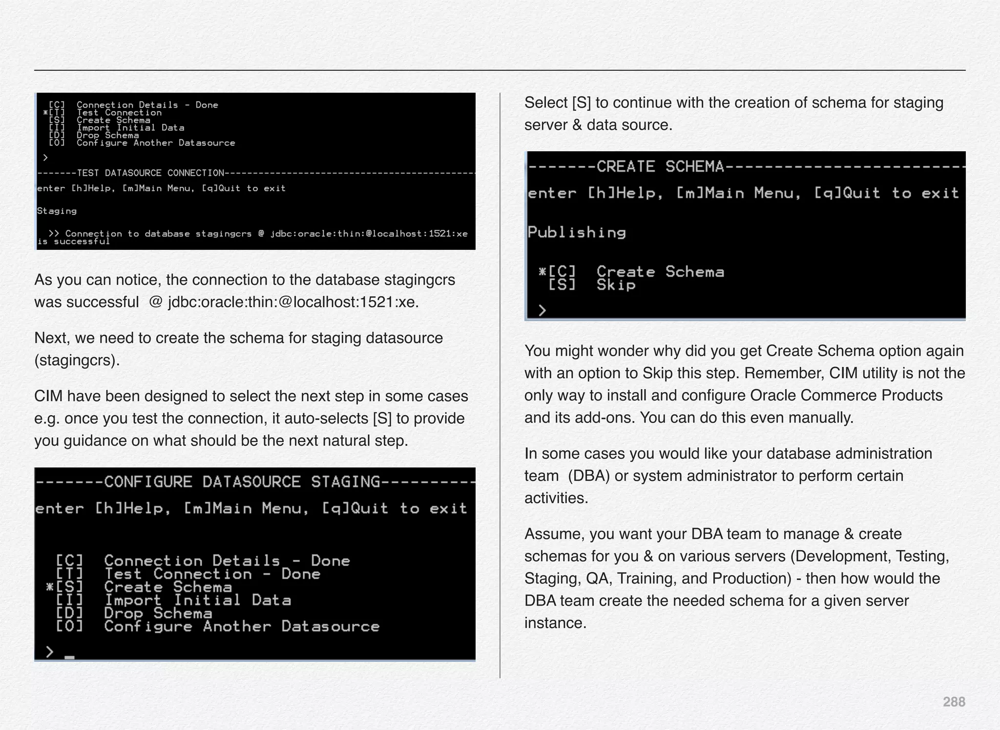 288
As you can notice, the connection to the database stagingcrs
was successful @ jdbc:oracle:thin:@localhost:1521:xe.
Next, we need to create the schema for staging datasource
(stagingcrs).
CIM have been designed to select the next step in some cases
e.g. once you test the connection, it auto-selects [S] to provide
you guidance on what should be the next natural step.
Select [S] to continue with the creation of schema for staging
server & data source.
You might wonder why did you get Create Schema option again
with an option to Skip this step. Remember, CIM utility is not the
only way to install and conﬁgure Oracle Commerce Products
and its add-ons. You can do this even manually.
In some cases you would like your database administration
team (DBA) or system administrator to perform certain
activities.
Assume, you want your DBA team to manage & create
schemas for you & on various servers (Development, Testing,
Staging, QA, Training, and Production) - then how would the
DBA team create the needed schema for a given server
instance.
 