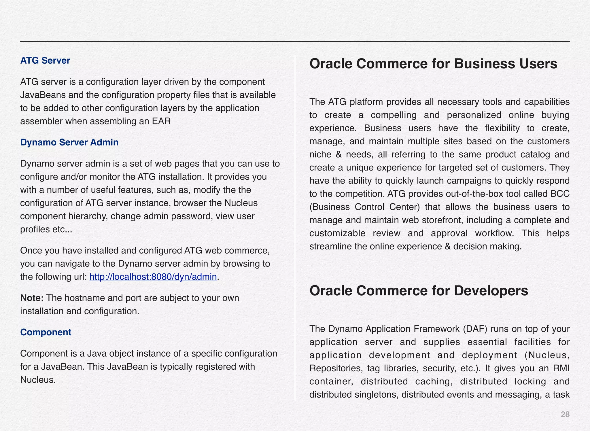 28
ATG Server
ATG server is a conﬁguration layer driven by the component
JavaBeans and the conﬁguration property ﬁles that is available
to be added to other conﬁguration layers by the application
assembler when assembling an EAR
Dynamo Server Admin
Dynamo server admin is a set of web pages that you can use to
conﬁgure and/or monitor the ATG installation. It provides you
with a number of useful features, such as, modify the the
conﬁguration of ATG server instance, browser the Nucleus
component hierarchy, change admin password, view user
proﬁles etc...
Once you have installed and conﬁgured ATG web commerce,
you can navigate to the Dynamo server admin by browsing to
the following url: http://localhost:8080/dyn/admin.
Note: The hostname and port are subject to your own
installation and conﬁguration.
Component
Component is a Java object instance of a speciﬁc conﬁguration
for a JavaBean. This JavaBean is typically registered with
Nucleus.
Oracle Commerce for Business Users
The ATG platform provides all necessary tools and capabilities
to create a compelling and personalized online buying
experience. Business users have the ﬂexibility to create,
manage, and maintain multiple sites based on the customers
niche & needs, all referring to the same product catalog and
create a unique experience for targeted set of customers. They
have the ability to quickly launch campaigns to quickly respond
to the competition. ATG provides out-of-the-box tool called BCC
(Business Control Center) that allows the business users to
manage and maintain web storefront, including a complete and
customizable review and approval workﬂow. This helps
streamline the online experience & decision making.
Oracle Commerce for Developers
The Dynamo Application Framework (DAF) runs on top of your
application server and supplies essential facilities for
application development and deployment (Nucleus,
Repositories, tag libraries, security, etc.). It gives you an RMI
container, distributed caching, distributed locking and
distributed singletons, distributed events and messaging, a task
 