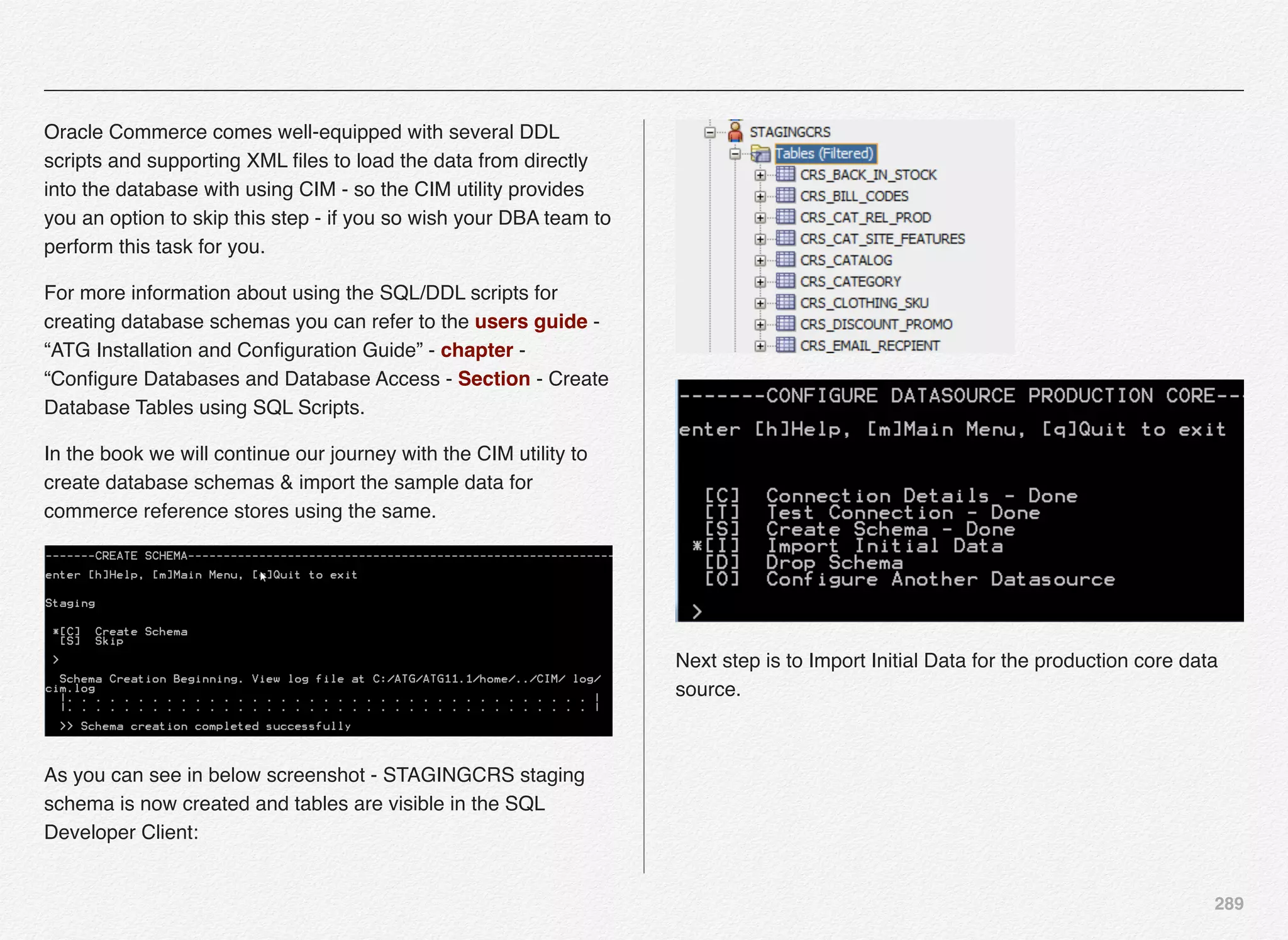 289
Oracle Commerce comes well-equipped with several DDL
scripts and supporting XML ﬁles to load the data from directly
into the database with using CIM - so the CIM utility provides
you an option to skip this step - if you so wish your DBA team to
perform this task for you.
For more information about using the SQL/DDL scripts for
creating database schemas you can refer to the users guide -
“ATG Installation and Conﬁguration Guide” - chapter -
“Conﬁgure Databases and Database Access - Section - Create
Database Tables using SQL Scripts.
In the book we will continue our journey with the CIM utility to
create database schemas & import the sample data for
commerce reference stores using the same.
As you can see in below screenshot - STAGINGCRS staging
schema is now created and tables are visible in the SQL
Developer Client:
Next step is to Import Initial Data for the production core data
source.
 