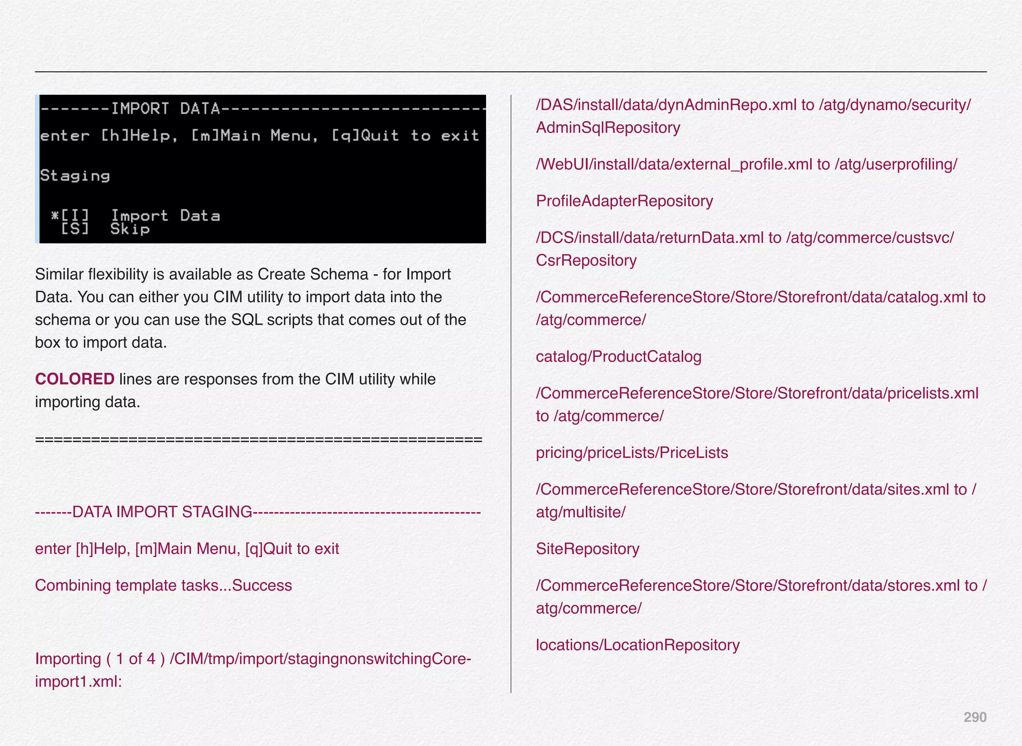 290
Similar ﬂexibility is available as Create Schema - for Import
Data. You can either you CIM utility to import data into the
schema or you can use the SQL scripts that comes out of the
box to import data.
COLORED lines are responses from the CIM utility while
importing data.
================================================
-------DATA IMPORT STAGING-------------------------------------------
enter [h]Help, [m]Main Menu, [q]Quit to exit
Combining template tasks...Success
Importing ( 1 of 4 ) /CIM/tmp/import/stagingnonswitchingCore-
import1.xml:
/DAS/install/data/dynAdminRepo.xml to /atg/dynamo/security/
AdminSqlRepository
/WebUI/install/data/external_proﬁle.xml to /atg/userproﬁling/
ProﬁleAdapterRepository
/DCS/install/data/returnData.xml to /atg/commerce/custsvc/
CsrRepository
/CommerceReferenceStore/Store/Storefront/data/catalog.xml to
/atg/commerce/
catalog/ProductCatalog
/CommerceReferenceStore/Store/Storefront/data/pricelists.xml
to /atg/commerce/
pricing/priceLists/PriceLists
/CommerceReferenceStore/Store/Storefront/data/sites.xml to /
atg/multisite/
SiteRepository
/CommerceReferenceStore/Store/Storefront/data/stores.xml to /
atg/commerce/
locations/LocationRepository
 