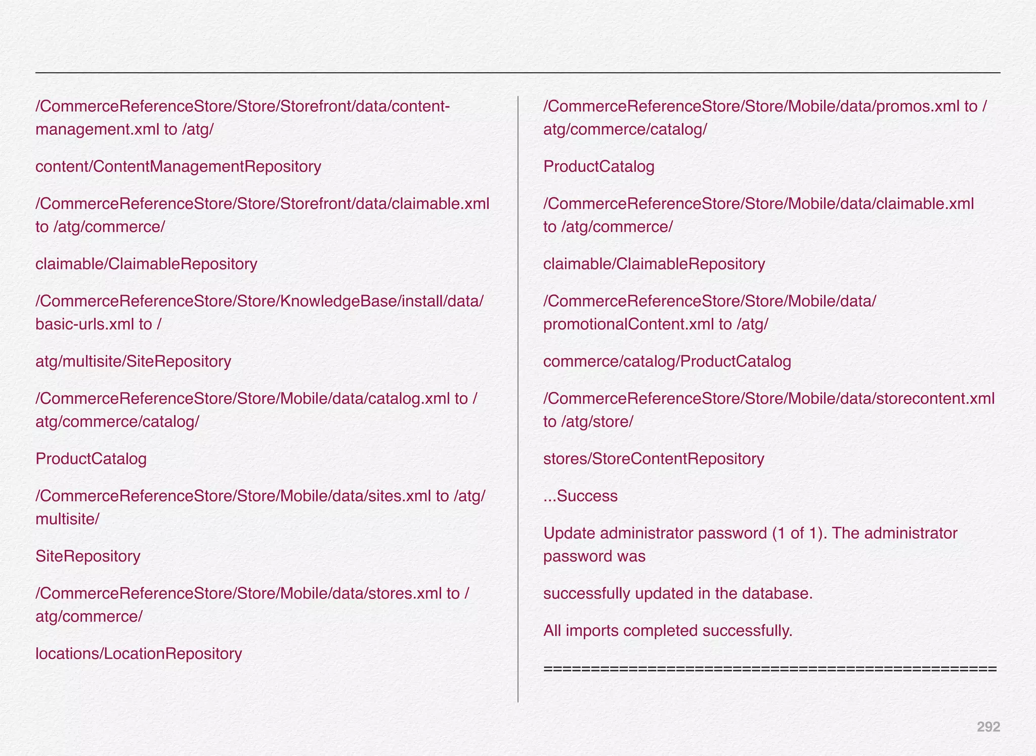 292
/CommerceReferenceStore/Store/Storefront/data/content-
management.xml to /atg/
content/ContentManagementRepository
/CommerceReferenceStore/Store/Storefront/data/claimable.xml
to /atg/commerce/
claimable/ClaimableRepository
/CommerceReferenceStore/Store/KnowledgeBase/install/data/
basic-urls.xml to /
atg/multisite/SiteRepository
/CommerceReferenceStore/Store/Mobile/data/catalog.xml to /
atg/commerce/catalog/
ProductCatalog
/CommerceReferenceStore/Store/Mobile/data/sites.xml to /atg/
multisite/
SiteRepository
/CommerceReferenceStore/Store/Mobile/data/stores.xml to /
atg/commerce/
locations/LocationRepository
/CommerceReferenceStore/Store/Mobile/data/promos.xml to /
atg/commerce/catalog/
ProductCatalog
/CommerceReferenceStore/Store/Mobile/data/claimable.xml
to /atg/commerce/
claimable/ClaimableRepository
/CommerceReferenceStore/Store/Mobile/data/
promotionalContent.xml to /atg/
commerce/catalog/ProductCatalog
/CommerceReferenceStore/Store/Mobile/data/storecontent.xml
to /atg/store/
stores/StoreContentRepository
...Success
Update administrator password (1 of 1). The administrator
password was
successfully updated in the database.
All imports completed successfully.
================================================
 