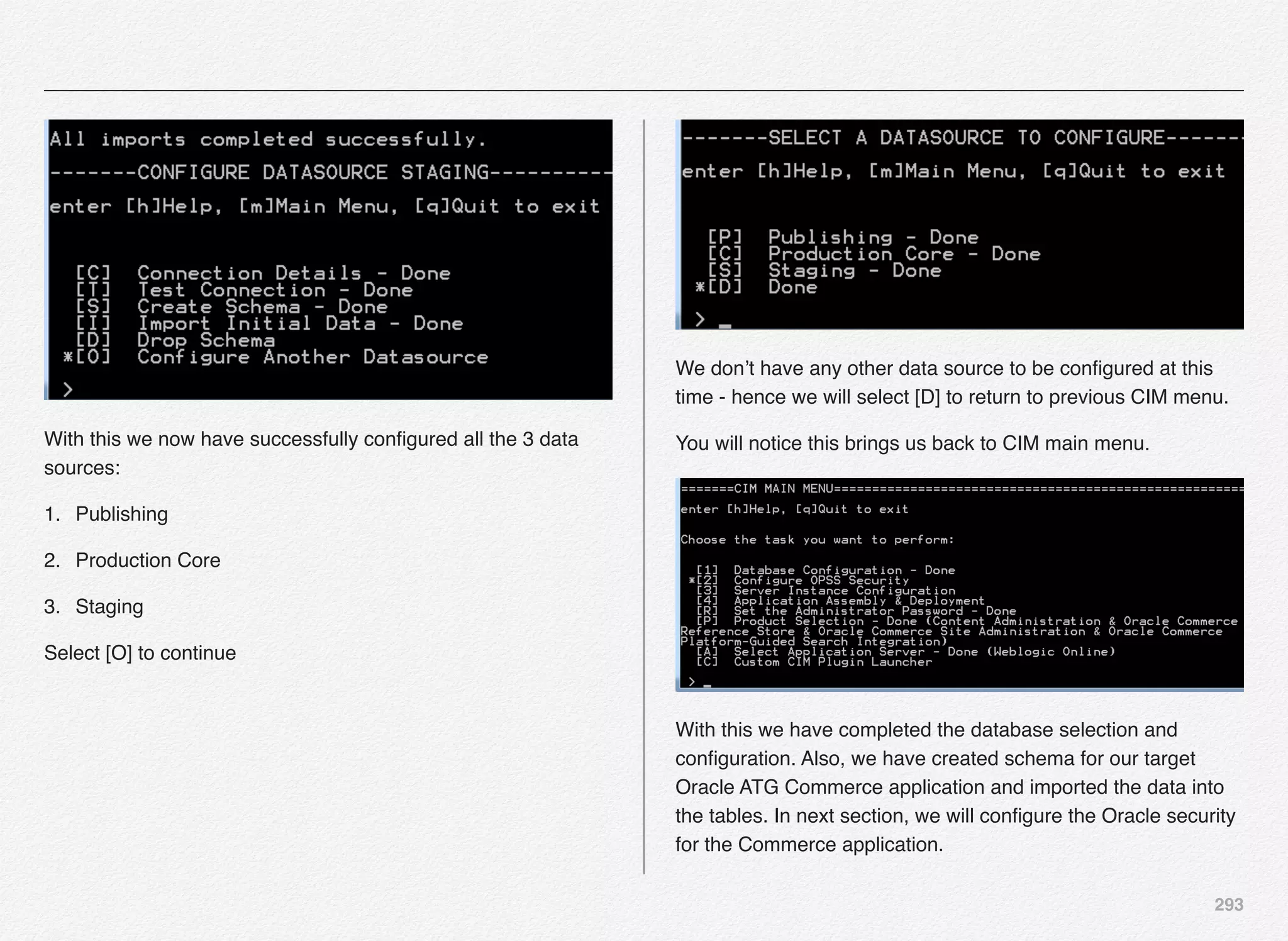 293
With this we now have successfully conﬁgured all the 3 data
sources:
1. Publishing
2. Production Core
3. Staging
Select [O] to continue
We don’t have any other data source to be conﬁgured at this
time - hence we will select [D] to return to previous CIM menu.
You will notice this brings us back to CIM main menu.
With this we have completed the database selection and
conﬁguration. Also, we have created schema for our target
Oracle ATG Commerce application and imported the data into
the tables. In next section, we will conﬁgure the Oracle security
for the Commerce application.
 