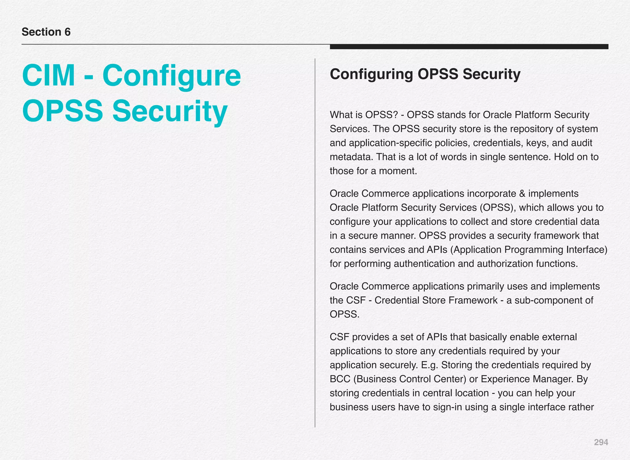 294
Conﬁguring OPSS Security
What is OPSS? - OPSS stands for Oracle Platform Security
Services. The OPSS security store is the repository of system
and application-speciﬁc policies, credentials, keys, and audit
metadata. That is a lot of words in single sentence. Hold on to
those for a moment.
Oracle Commerce applications incorporate & implements
Oracle Platform Security Services (OPSS), which allows you to
conﬁgure your applications to collect and store credential data
in a secure manner. OPSS provides a security framework that
contains services and APIs (Application Programming Interface)
for performing authentication and authorization functions.
Oracle Commerce applications primarily uses and implements
the CSF - Credential Store Framework - a sub-component of
OPSS.
CSF provides a set of APIs that basically enable external
applications to store any credentials required by your
application securely. E.g. Storing the credentials required by
BCC (Business Control Center) or Experience Manager. By
storing credentials in central location - you can help your
business users have to sign-in using a single interface rather
Section 6
CIM - Conﬁgure
OPSS Security
 
