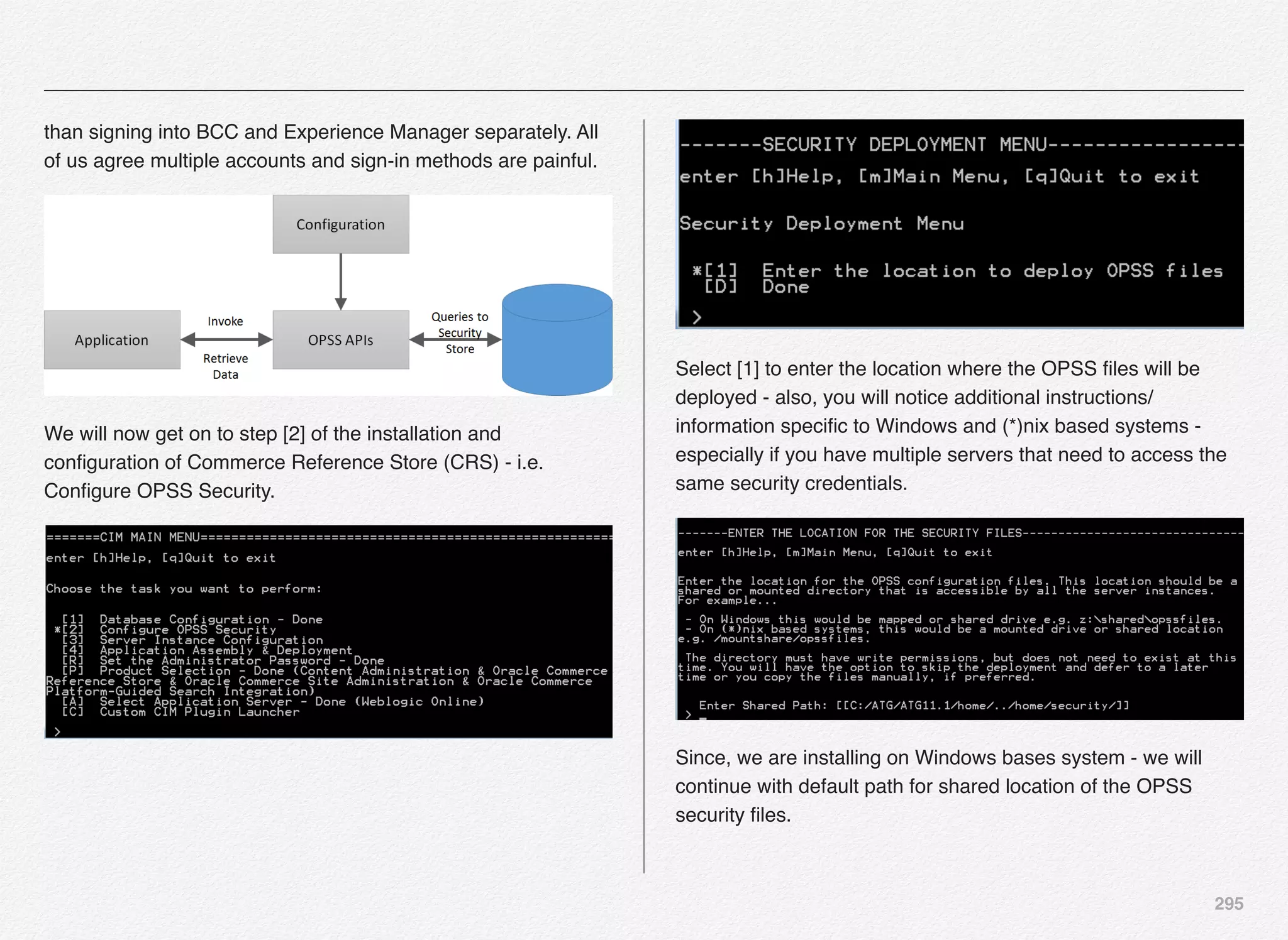 295
than signing into BCC and Experience Manager separately. All
of us agree multiple accounts and sign-in methods are painful.
We will now get on to step [2] of the installation and
conﬁguration of Commerce Reference Store (CRS) - i.e.
Conﬁgure OPSS Security.
Select [1] to enter the location where the OPSS ﬁles will be
deployed - also, you will notice additional instructions/
information speciﬁc to Windows and (*)nix based systems -
especially if you have multiple servers that need to access the
same security credentials.
Since, we are installing on Windows bases system - we will
continue with default path for shared location of the OPSS
security ﬁles.
 