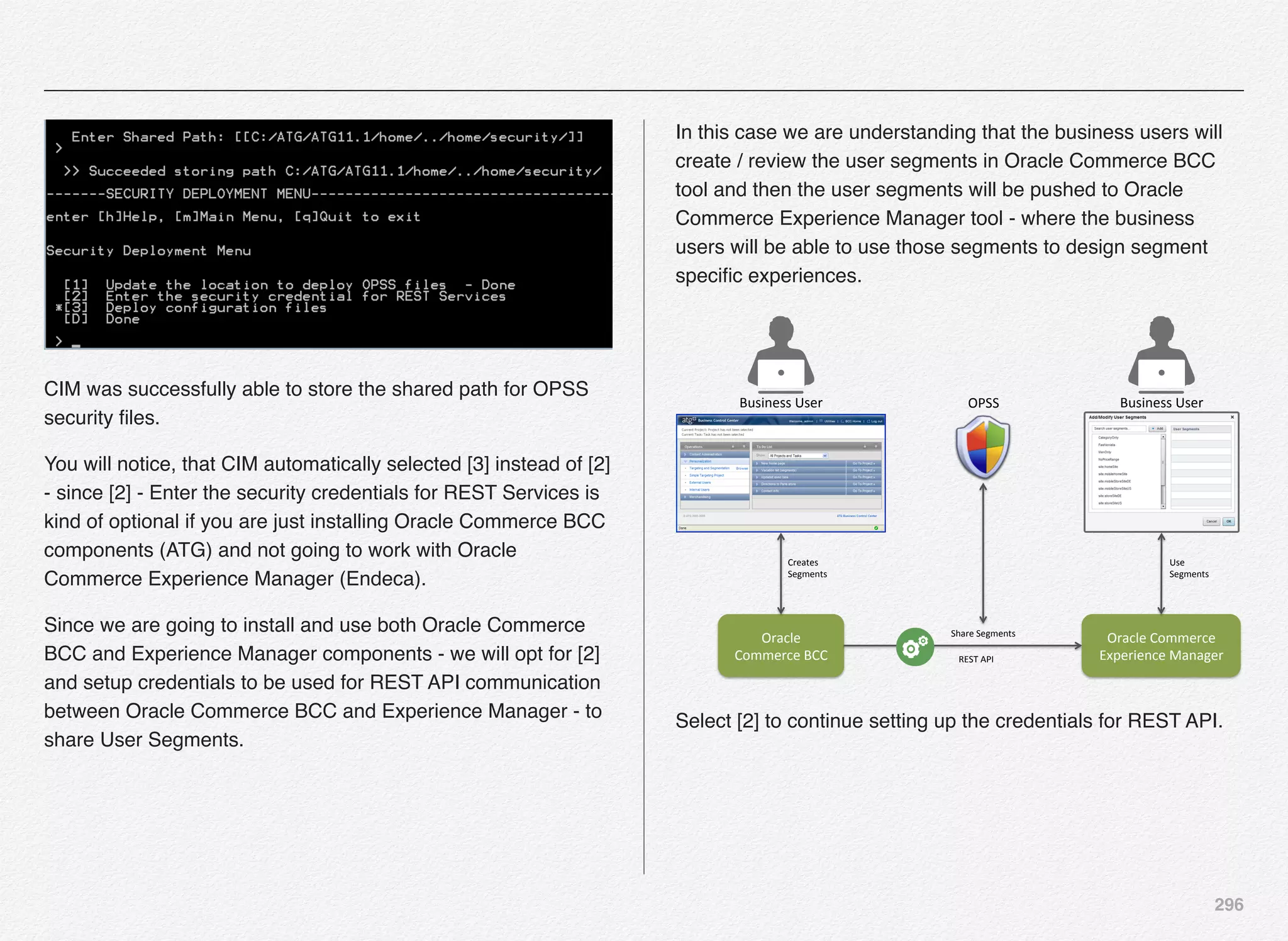 296
CIM was successfully able to store the shared path for OPSS
security ﬁles.
You will notice, that CIM automatically selected [3] instead of [2]
- since [2] - Enter the security credentials for REST Services is
kind of optional if you are just installing Oracle Commerce BCC
components (ATG) and not going to work with Oracle
Commerce Experience Manager (Endeca).
Since we are going to install and use both Oracle Commerce
BCC and Experience Manager components - we will opt for [2]
and setup credentials to be used for REST API communication
between Oracle Commerce BCC and Experience Manager - to
share User Segments.
In this case we are understanding that the business users will
create / review the user segments in Oracle Commerce BCC
tool and then the user segments will be pushed to Oracle
Commerce Experience Manager tool - where the business
users will be able to use those segments to design segment
speciﬁc experiences.
Oracle'
Commerce'BCC'
Oracle'Commerce'
Experience'Manager'
Business'User'
Creates'
Segments'
Share'Segments'
REST'API'
Business'User'
Use'
Segments'
OPSS'
Select [2] to continue setting up the credentials for REST API.
 