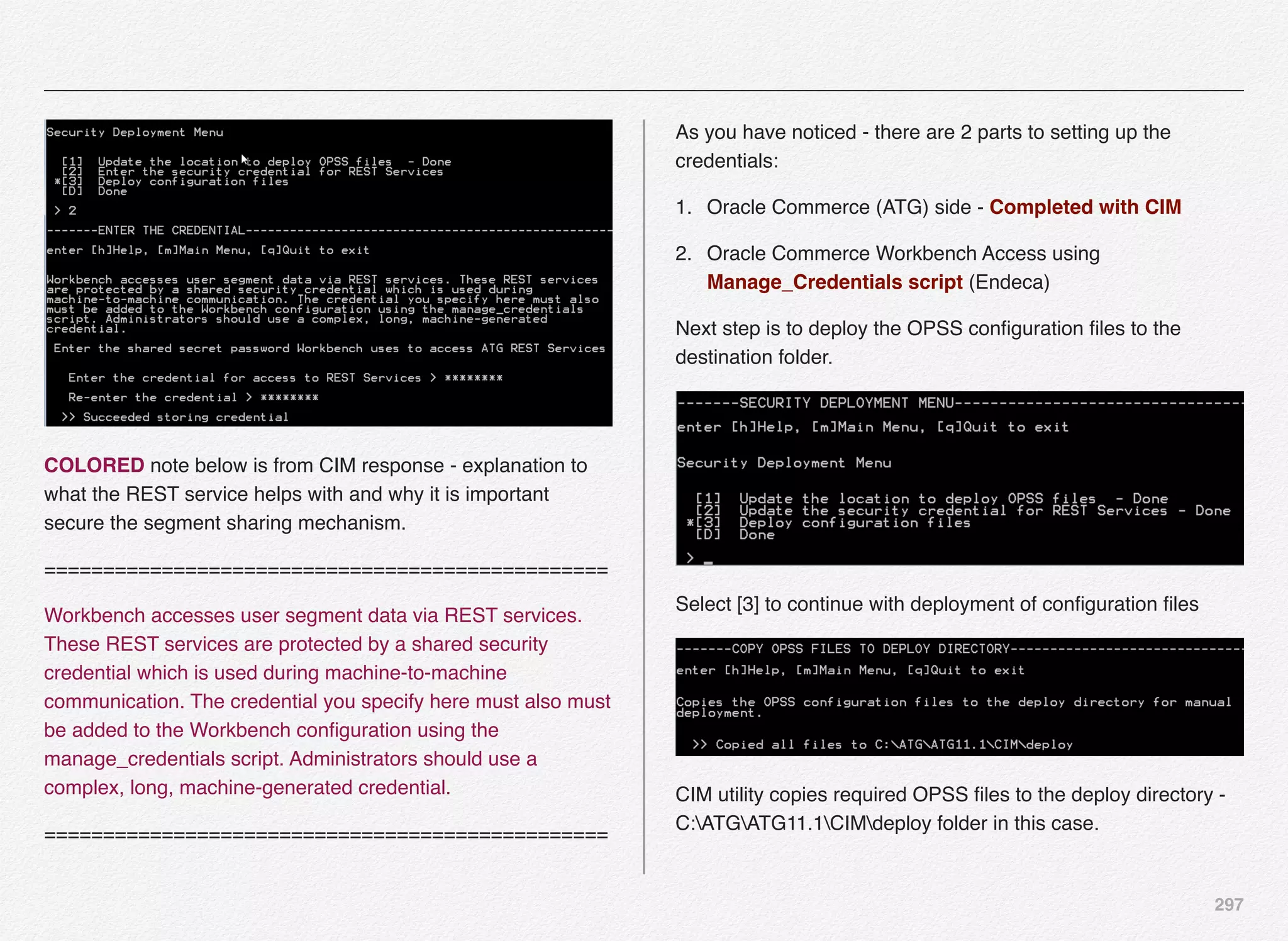297
COLORED note below is from CIM response - explanation to
what the REST service helps with and why it is important
secure the segment sharing mechanism.
================================================
Workbench accesses user segment data via REST services.
These REST services are protected by a shared security
credential which is used during machine-to-machine
communication. The credential you specify here must also must
be added to the Workbench conﬁguration using the
manage_credentials script. Administrators should use a
complex, long, machine-generated credential.
================================================
As you have noticed - there are 2 parts to setting up the
credentials:
1. Oracle Commerce (ATG) side - Completed with CIM
2. Oracle Commerce Workbench Access using
Manage_Credentials script (Endeca)
Next step is to deploy the OPSS conﬁguration ﬁles to the
destination folder.
Select [3] to continue with deployment of conﬁguration ﬁles
CIM utility copies required OPSS ﬁles to the deploy directory -
C:ATGATG11.1CIMdeploy folder in this case.
 