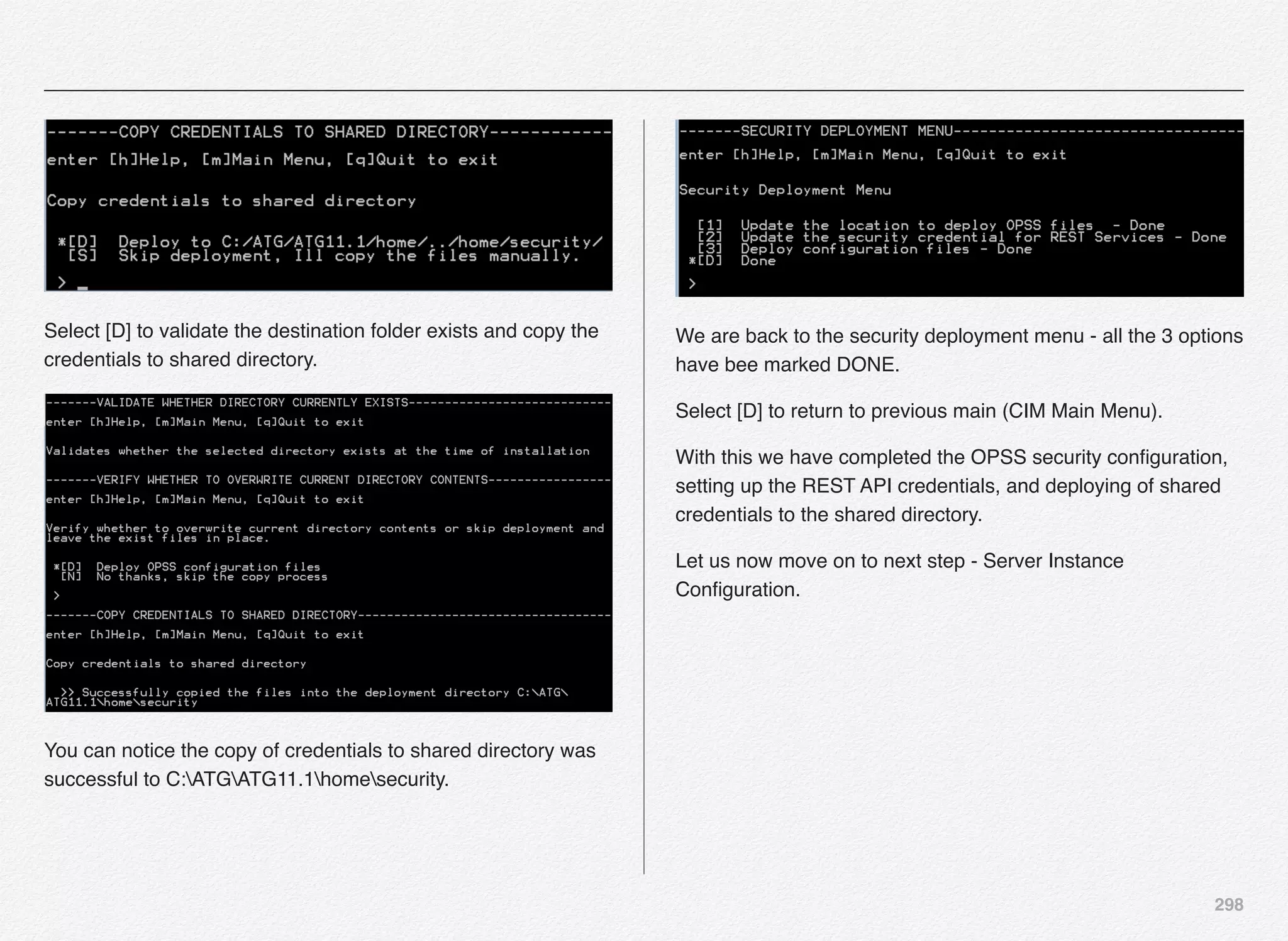 298
Select [D] to validate the destination folder exists and copy the
credentials to shared directory.
You can notice the copy of credentials to shared directory was
successful to C:ATGATG11.1homesecurity.
We are back to the security deployment menu - all the 3 options
have bee marked DONE.
Select [D] to return to previous main (CIM Main Menu).
With this we have completed the OPSS security conﬁguration,
setting up the REST API credentials, and deploying of shared
credentials to the shared directory.
Let us now move on to next step - Server Instance
Conﬁguration.
 