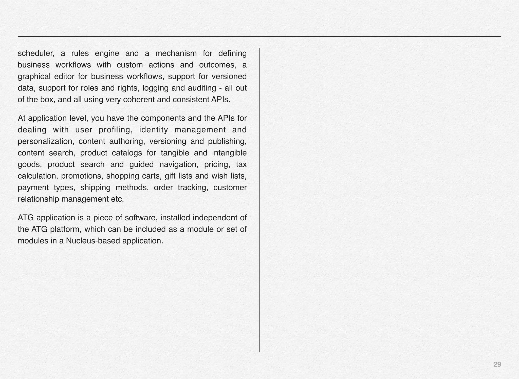 29
scheduler, a rules engine and a mechanism for deﬁning
business workﬂows with custom actions and outcomes, a
graphical editor for business workﬂows, support for versioned
data, support for roles and rights, logging and auditing - all out
of the box, and all using very coherent and consistent APIs.
At application level, you have the components and the APIs for
dealing with user proﬁling, identity management and
personalization, content authoring, versioning and publishing,
content search, product catalogs for tangible and intangible
goods, product search and guided navigation, pricing, tax
calculation, promotions, shopping carts, gift lists and wish lists,
payment types, shipping methods, order tracking, customer
relationship management etc.
ATG application is a piece of software, installed independent of
the ATG platform, which can be included as a module or set of
modules in a Nucleus-based application.
 