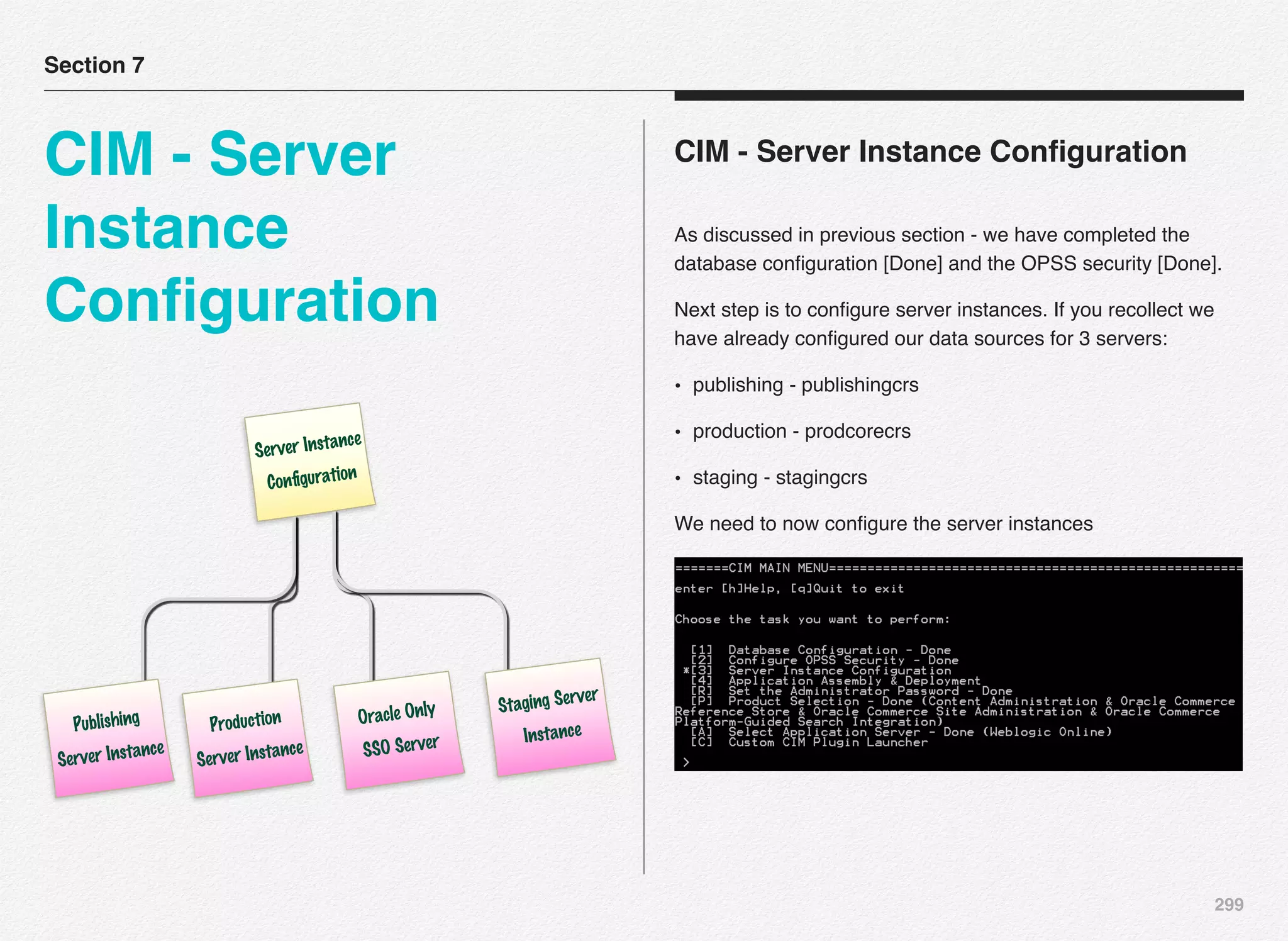 299
CIM - Server Instance Conﬁguration
As discussed in previous section - we have completed the
database conﬁguration [Done] and the OPSS security [Done].
Next step is to conﬁgure server instances. If you recollect we
have already conﬁgured our data sources for 3 servers:
• publishing - publishingcrs
• production - prodcorecrs
• staging - stagingcrs
We need to now conﬁgure the server instances
Section 7
CIM - Server
Instance
Conﬁguration
Server Instance
Conﬁguration
Publishing
Server Instance
Production
Server Instance
Oracle Only
SSO Server
Staging Server
Instance
 