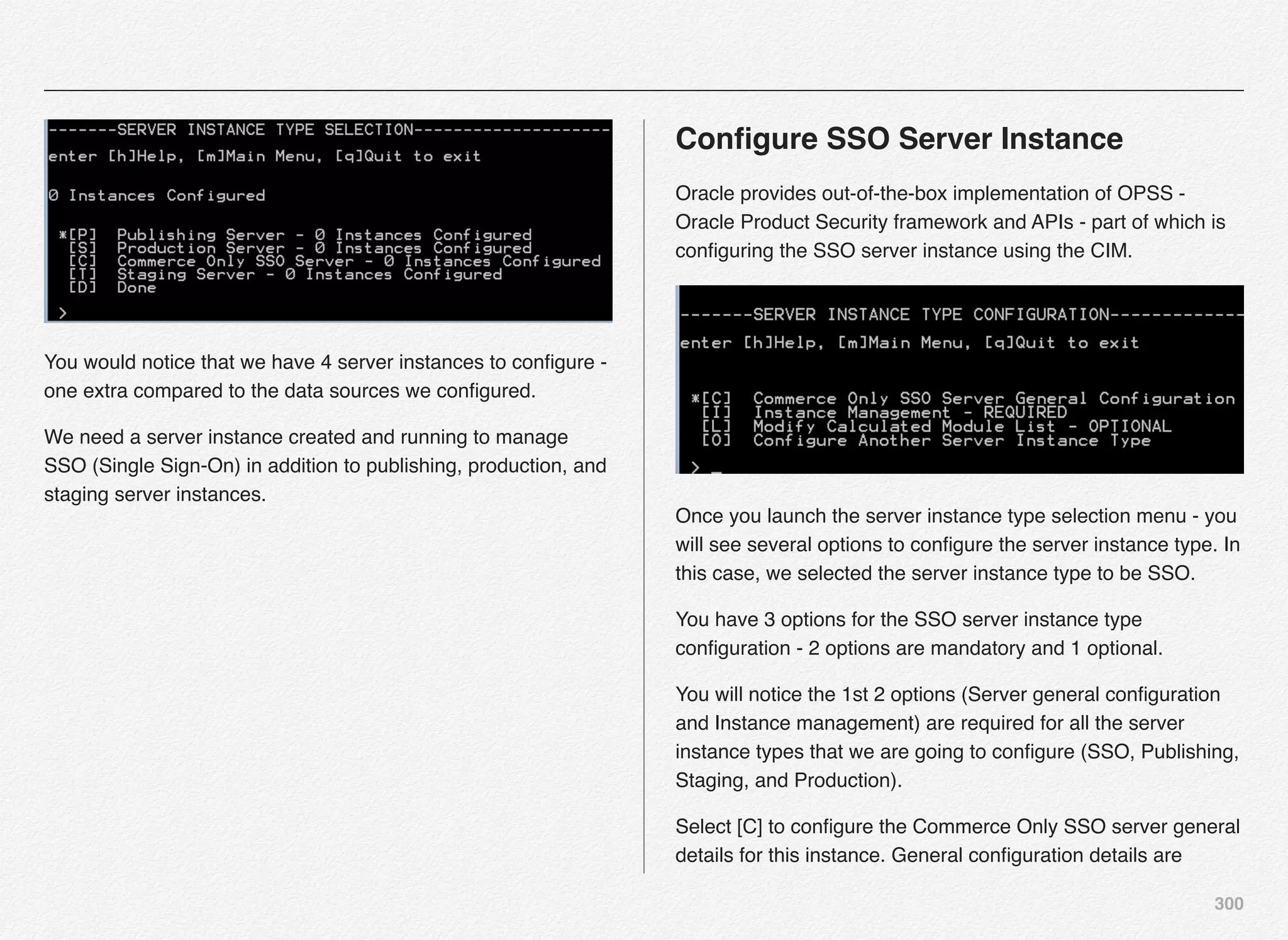 300
You would notice that we have 4 server instances to conﬁgure -
one extra compared to the data sources we conﬁgured.
We need a server instance created and running to manage
SSO (Single Sign-On) in addition to publishing, production, and
staging server instances.
Conﬁgure SSO Server Instance
Oracle provides out-of-the-box implementation of OPSS -
Oracle Product Security framework and APIs - part of which is
conﬁguring the SSO server instance using the CIM.
Once you launch the server instance type selection menu - you
will see several options to conﬁgure the server instance type. In
this case, we selected the server instance type to be SSO.
You have 3 options for the SSO server instance type
conﬁguration - 2 options are mandatory and 1 optional.
You will notice the 1st 2 options (Server general conﬁguration
and Instance management) are required for all the server
instance types that we are going to conﬁgure (SSO, Publishing,
Staging, and Production).
Select [C] to conﬁgure the Commerce Only SSO server general
details for this instance. General conﬁguration details are
 