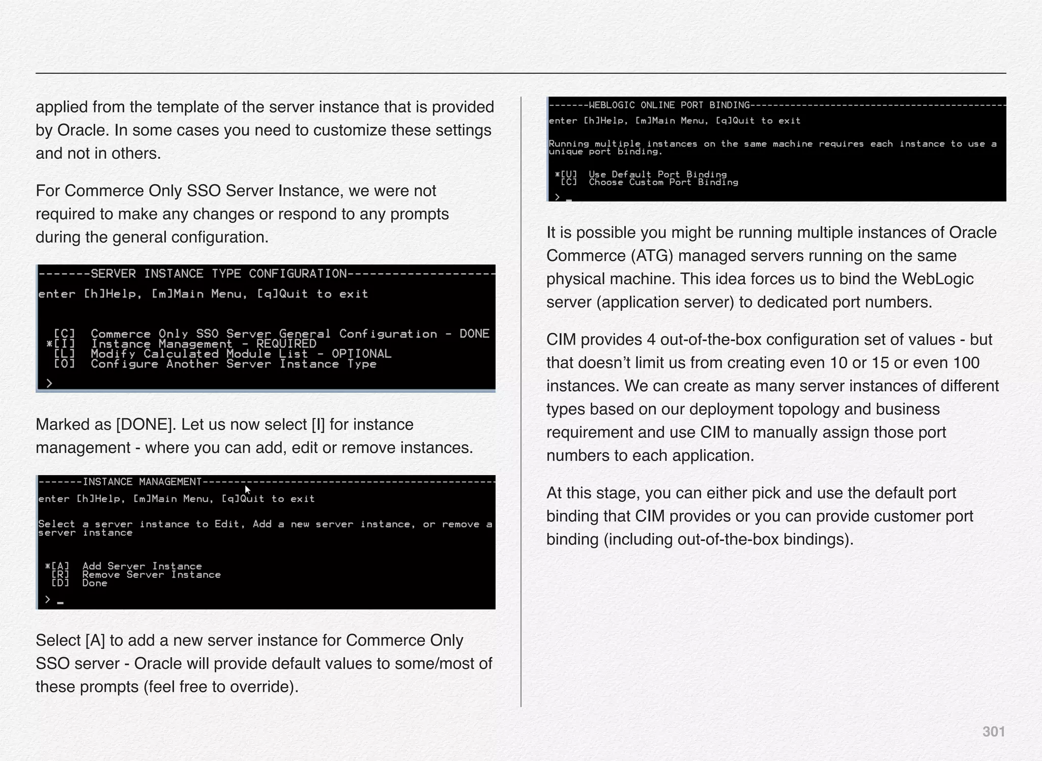 301
applied from the template of the server instance that is provided
by Oracle. In some cases you need to customize these settings
and not in others.
For Commerce Only SSO Server Instance, we were not
required to make any changes or respond to any prompts
during the general conﬁguration.
Marked as [DONE]. Let us now select [I] for instance
management - where you can add, edit or remove instances.
Select [A] to add a new server instance for Commerce Only
SSO server - Oracle will provide default values to some/most of
these prompts (feel free to override).
It is possible you might be running multiple instances of Oracle
Commerce (ATG) managed servers running on the same
physical machine. This idea forces us to bind the WebLogic
server (application server) to dedicated port numbers.
CIM provides 4 out-of-the-box conﬁguration set of values - but
that doesn’t limit us from creating even 10 or 15 or even 100
instances. We can create as many server instances of different
types based on our deployment topology and business
requirement and use CIM to manually assign those port
numbers to each application.
At this stage, you can either pick and use the default port
binding that CIM provides or you can provide customer port
binding (including out-of-the-box bindings).
 
