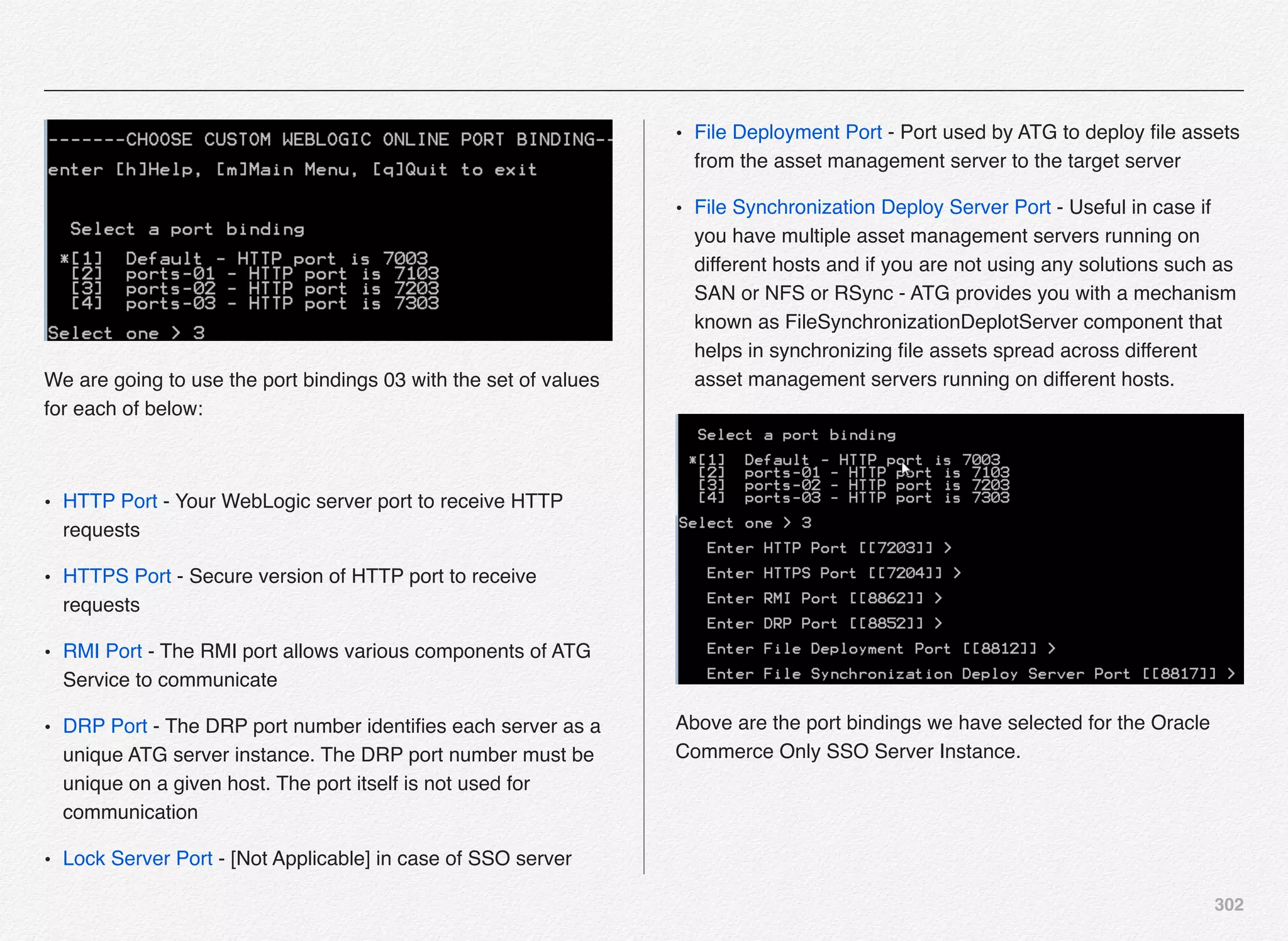 302
We are going to use the port bindings 03 with the set of values
for each of below:
• HTTP Port - Your WebLogic server port to receive HTTP
requests
• HTTPS Port - Secure version of HTTP port to receive
requests
• RMI Port - The RMI port allows various components of ATG
Service to communicate
• DRP Port - The DRP port number identiﬁes each server as a
unique ATG server instance. The DRP port number must be
unique on a given host. The port itself is not used for
communication
• Lock Server Port - [Not Applicable] in case of SSO server
• File Deployment Port - Port used by ATG to deploy ﬁle assets
from the asset management server to the target server
• File Synchronization Deploy Server Port - Useful in case if
you have multiple asset management servers running on
different hosts and if you are not using any solutions such as
SAN or NFS or RSync - ATG provides you with a mechanism
known as FileSynchronizationDeplotServer component that
helps in synchronizing ﬁle assets spread across different
asset management servers running on different hosts.
Above are the port bindings we have selected for the Oracle
Commerce Only SSO Server Instance.
 