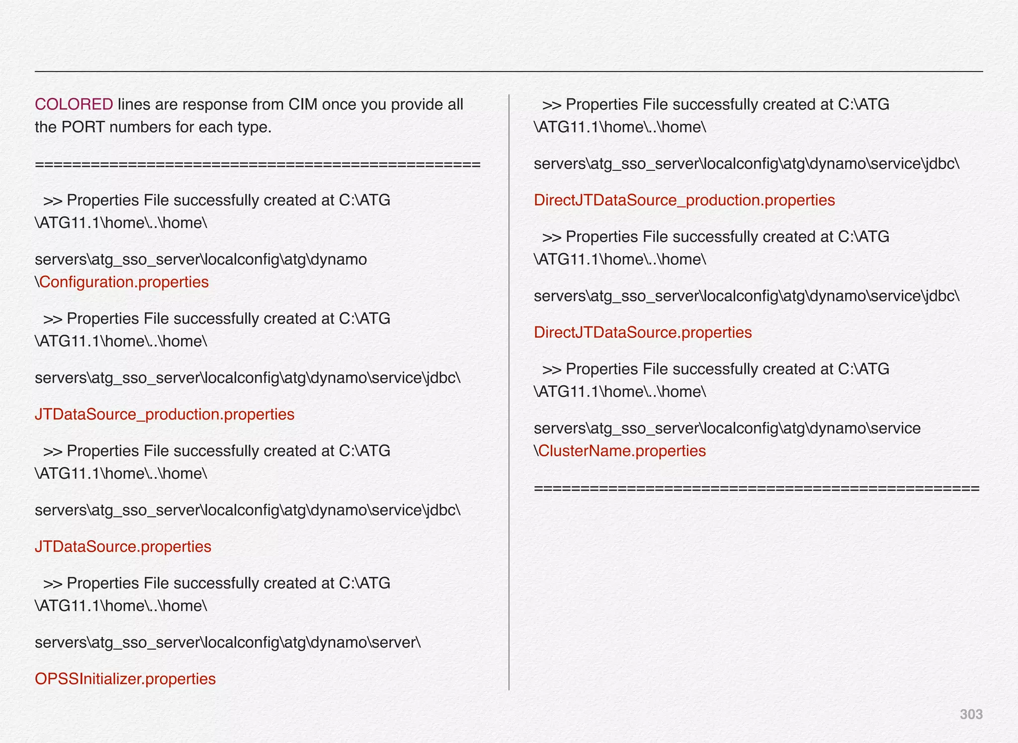303
COLORED lines are response from CIM once you provide all
the PORT numbers for each type.
================================================
>> Properties File successfully created at C:ATG
ATG11.1home..home
serversatg_sso_serverlocalconﬁgatgdynamo
Conﬁguration.properties
>> Properties File successfully created at C:ATG
ATG11.1home..home
serversatg_sso_serverlocalconﬁgatgdynamoservicejdbc
JTDataSource_production.properties
>> Properties File successfully created at C:ATG
ATG11.1home..home
serversatg_sso_serverlocalconﬁgatgdynamoservicejdbc
JTDataSource.properties
>> Properties File successfully created at C:ATG
ATG11.1home..home
serversatg_sso_serverlocalconﬁgatgdynamoserver
OPSSInitializer.properties
>> Properties File successfully created at C:ATG
ATG11.1home..home
serversatg_sso_serverlocalconﬁgatgdynamoservicejdbc
DirectJTDataSource_production.properties
>> Properties File successfully created at C:ATG
ATG11.1home..home
serversatg_sso_serverlocalconﬁgatgdynamoservicejdbc
DirectJTDataSource.properties
>> Properties File successfully created at C:ATG
ATG11.1home..home
serversatg_sso_serverlocalconﬁgatgdynamoservice
ClusterName.properties
================================================
 