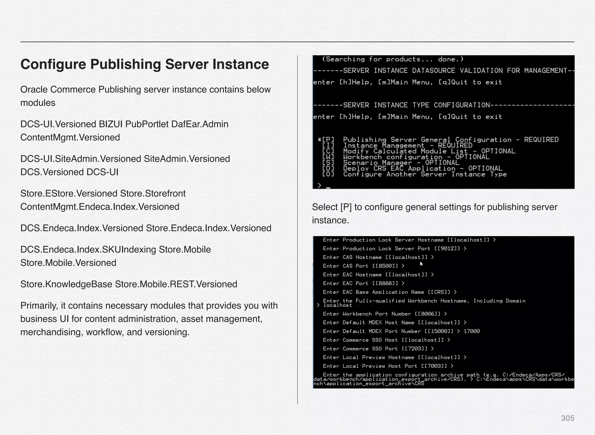 305
Conﬁgure Publishing Server Instance
Oracle Commerce Publishing server instance contains below
modules
DCS-UI.Versioned BIZUI PubPortlet DafEar.Admin
ContentMgmt.Versioned
DCS-UI.SiteAdmin.Versioned SiteAdmin.Versioned
DCS.Versioned DCS-UI
Store.EStore.Versioned Store.Storefront
ContentMgmt.Endeca.Index.Versioned
DCS.Endeca.Index.Versioned Store.Endeca.Index.Versioned
DCS.Endeca.Index.SKUIndexing Store.Mobile
Store.Mobile.Versioned
Store.KnowledgeBase Store.Mobile.REST.Versioned
Primarily, it contains necessary modules that provides you with
business UI for content administration, asset management,
merchandising, workﬂow, and versioning.
Select [P] to conﬁgure general settings for publishing server
instance.
 