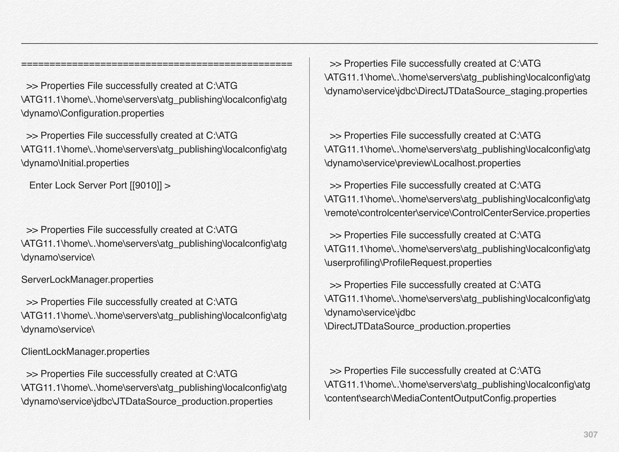 307
================================================
>> Properties File successfully created at C:ATG
ATG11.1home..homeserversatg_publishinglocalconﬁgatg
dynamoConﬁguration.properties
>> Properties File successfully created at C:ATG
ATG11.1home..homeserversatg_publishinglocalconﬁgatg
dynamoInitial.properties
Enter Lock Server Port [[9010]] >
>> Properties File successfully created at C:ATG
ATG11.1home..homeserversatg_publishinglocalconﬁgatg
dynamoservice
ServerLockManager.properties
>> Properties File successfully created at C:ATG
ATG11.1home..homeserversatg_publishinglocalconﬁgatg
dynamoservice
ClientLockManager.properties
>> Properties File successfully created at C:ATG
ATG11.1home..homeserversatg_publishinglocalconﬁgatg
dynamoservicejdbcJTDataSource_production.properties
>> Properties File successfully created at C:ATG
ATG11.1home..homeserversatg_publishinglocalconﬁgatg
dynamoservicejdbcDirectJTDataSource_staging.properties
>> Properties File successfully created at C:ATG
ATG11.1home..homeserversatg_publishinglocalconﬁgatg
dynamoservicepreviewLocalhost.properties
>> Properties File successfully created at C:ATG
ATG11.1home..homeserversatg_publishinglocalconﬁgatg
remotecontrolcenterserviceControlCenterService.properties
>> Properties File successfully created at C:ATG
ATG11.1home..homeserversatg_publishinglocalconﬁgatg
userproﬁlingProﬁleRequest.properties
>> Properties File successfully created at C:ATG
ATG11.1home..homeserversatg_publishinglocalconﬁgatg
dynamoservicejdbc
DirectJTDataSource_production.properties
>> Properties File successfully created at C:ATG
ATG11.1home..homeserversatg_publishinglocalconﬁgatg
contentsearchMediaContentOutputConﬁg.properties
 