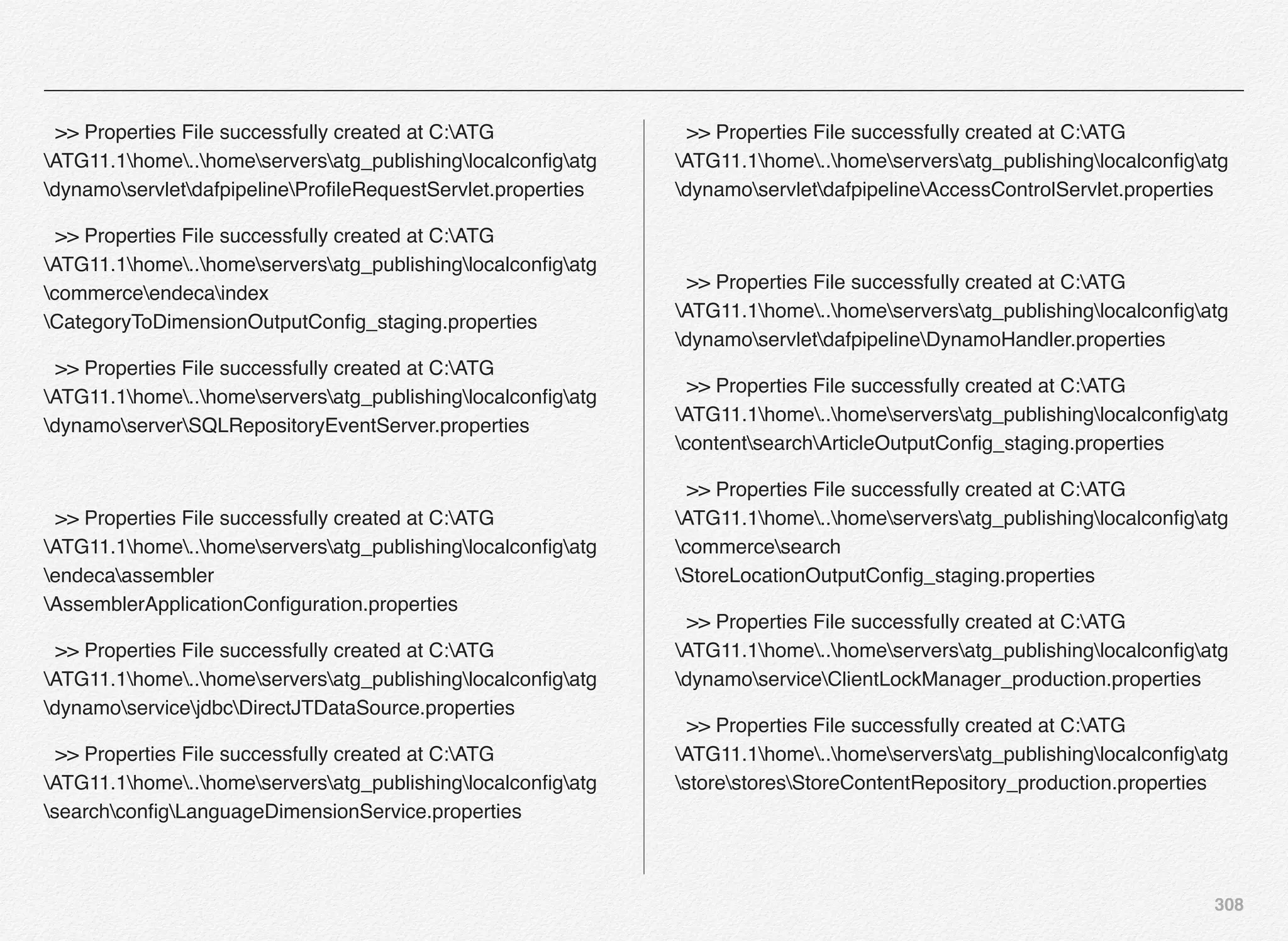 308
>> Properties File successfully created at C:ATG
ATG11.1home..homeserversatg_publishinglocalconﬁgatg
dynamoservletdafpipelineProﬁleRequestServlet.properties
>> Properties File successfully created at C:ATG
ATG11.1home..homeserversatg_publishinglocalconﬁgatg
commerceendecaindex
CategoryToDimensionOutputConﬁg_staging.properties
>> Properties File successfully created at C:ATG
ATG11.1home..homeserversatg_publishinglocalconﬁgatg
dynamoserverSQLRepositoryEventServer.properties
>> Properties File successfully created at C:ATG
ATG11.1home..homeserversatg_publishinglocalconﬁgatg
endecaassembler
AssemblerApplicationConﬁguration.properties
>> Properties File successfully created at C:ATG
ATG11.1home..homeserversatg_publishinglocalconﬁgatg
dynamoservicejdbcDirectJTDataSource.properties
>> Properties File successfully created at C:ATG
ATG11.1home..homeserversatg_publishinglocalconﬁgatg
searchconﬁgLanguageDimensionService.properties
>> Properties File successfully created at C:ATG
ATG11.1home..homeserversatg_publishinglocalconﬁgatg
dynamoservletdafpipelineAccessControlServlet.properties
>> Properties File successfully created at C:ATG
ATG11.1home..homeserversatg_publishinglocalconﬁgatg
dynamoservletdafpipelineDynamoHandler.properties
>> Properties File successfully created at C:ATG
ATG11.1home..homeserversatg_publishinglocalconﬁgatg
contentsearchArticleOutputConﬁg_staging.properties
>> Properties File successfully created at C:ATG
ATG11.1home..homeserversatg_publishinglocalconﬁgatg
commercesearch
StoreLocationOutputConﬁg_staging.properties
>> Properties File successfully created at C:ATG
ATG11.1home..homeserversatg_publishinglocalconﬁgatg
dynamoserviceClientLockManager_production.properties
>> Properties File successfully created at C:ATG
ATG11.1home..homeserversatg_publishinglocalconﬁgatg
storestoresStoreContentRepository_production.properties
 