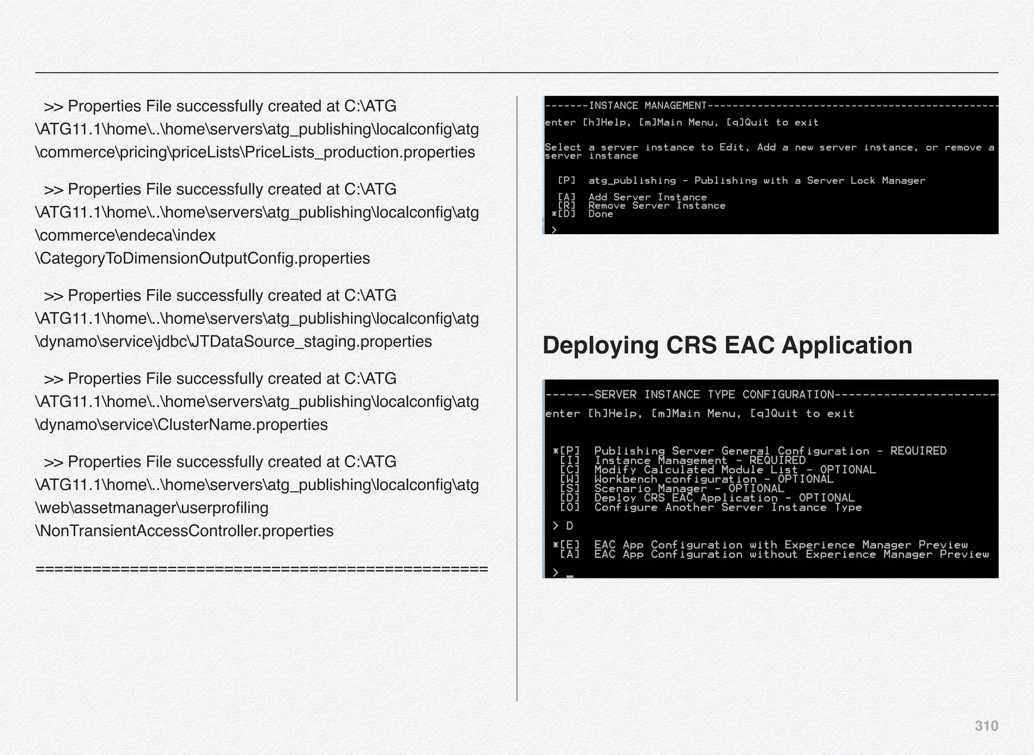 310
>> Properties File successfully created at C:ATG
ATG11.1home..homeserversatg_publishinglocalconﬁgatg
commercepricingpriceListsPriceLists_production.properties
>> Properties File successfully created at C:ATG
ATG11.1home..homeserversatg_publishinglocalconﬁgatg
commerceendecaindex
CategoryToDimensionOutputConﬁg.properties
>> Properties File successfully created at C:ATG
ATG11.1home..homeserversatg_publishinglocalconﬁgatg
dynamoservicejdbcJTDataSource_staging.properties
>> Properties File successfully created at C:ATG
ATG11.1home..homeserversatg_publishinglocalconﬁgatg
dynamoserviceClusterName.properties
>> Properties File successfully created at C:ATG
ATG11.1home..homeserversatg_publishinglocalconﬁgatg
webassetmanageruserproﬁling
NonTransientAccessController.properties
================================================
Deploying CRS EAC Application
 