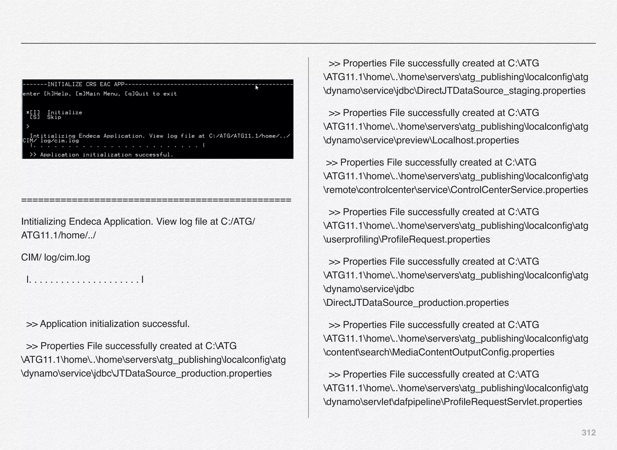 312
================================================
Intitializing Endeca Application. View log ﬁle at C:/ATG/
ATG11.1/home/../
CIM/ log/cim.log
|. . . . . . . . . . . . . . . . . . . . . |
>> Application initialization successful.
>> Properties File successfully created at C:ATG
ATG11.1home..homeserversatg_publishinglocalconﬁgatg
dynamoservicejdbcJTDataSource_production.properties
>> Properties File successfully created at C:ATG
ATG11.1home..homeserversatg_publishinglocalconﬁgatg
dynamoservicejdbcDirectJTDataSource_staging.properties
>> Properties File successfully created at C:ATG
ATG11.1home..homeserversatg_publishinglocalconﬁgatg
dynamoservicepreviewLocalhost.properties
>> Properties File successfully created at C:ATG
ATG11.1home..homeserversatg_publishinglocalconﬁgatg
remotecontrolcenterserviceControlCenterService.properties
>> Properties File successfully created at C:ATG
ATG11.1home..homeserversatg_publishinglocalconﬁgatg
userproﬁlingProﬁleRequest.properties
>> Properties File successfully created at C:ATG
ATG11.1home..homeserversatg_publishinglocalconﬁgatg
dynamoservicejdbc
DirectJTDataSource_production.properties
>> Properties File successfully created at C:ATG
ATG11.1home..homeserversatg_publishinglocalconﬁgatg
contentsearchMediaContentOutputConﬁg.properties
>> Properties File successfully created at C:ATG
ATG11.1home..homeserversatg_publishinglocalconﬁgatg
dynamoservletdafpipelineProﬁleRequestServlet.properties
 