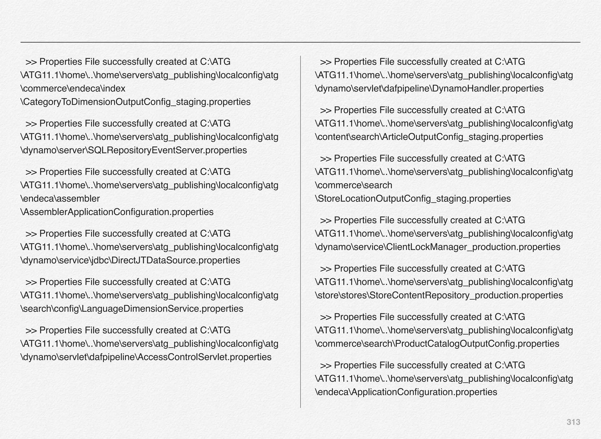 313
>> Properties File successfully created at C:ATG
ATG11.1home..homeserversatg_publishinglocalconﬁgatg
commerceendecaindex
CategoryToDimensionOutputConﬁg_staging.properties
>> Properties File successfully created at C:ATG
ATG11.1home..homeserversatg_publishinglocalconﬁgatg
dynamoserverSQLRepositoryEventServer.properties
>> Properties File successfully created at C:ATG
ATG11.1home..homeserversatg_publishinglocalconﬁgatg
endecaassembler
AssemblerApplicationConﬁguration.properties
>> Properties File successfully created at C:ATG
ATG11.1home..homeserversatg_publishinglocalconﬁgatg
dynamoservicejdbcDirectJTDataSource.properties
>> Properties File successfully created at C:ATG
ATG11.1home..homeserversatg_publishinglocalconﬁgatg
searchconﬁgLanguageDimensionService.properties
>> Properties File successfully created at C:ATG
ATG11.1home..homeserversatg_publishinglocalconﬁgatg
dynamoservletdafpipelineAccessControlServlet.properties
>> Properties File successfully created at C:ATG
ATG11.1home..homeserversatg_publishinglocalconﬁgatg
dynamoservletdafpipelineDynamoHandler.properties
>> Properties File successfully created at C:ATG
ATG11.1home..homeserversatg_publishinglocalconﬁgatg
contentsearchArticleOutputConﬁg_staging.properties
>> Properties File successfully created at C:ATG
ATG11.1home..homeserversatg_publishinglocalconﬁgatg
commercesearch
StoreLocationOutputConﬁg_staging.properties
>> Properties File successfully created at C:ATG
ATG11.1home..homeserversatg_publishinglocalconﬁgatg
dynamoserviceClientLockManager_production.properties
>> Properties File successfully created at C:ATG
ATG11.1home..homeserversatg_publishinglocalconﬁgatg
storestoresStoreContentRepository_production.properties
>> Properties File successfully created at C:ATG
ATG11.1home..homeserversatg_publishinglocalconﬁgatg
commercesearchProductCatalogOutputConﬁg.properties
>> Properties File successfully created at C:ATG
ATG11.1home..homeserversatg_publishinglocalconﬁgatg
endecaApplicationConﬁguration.properties
 
