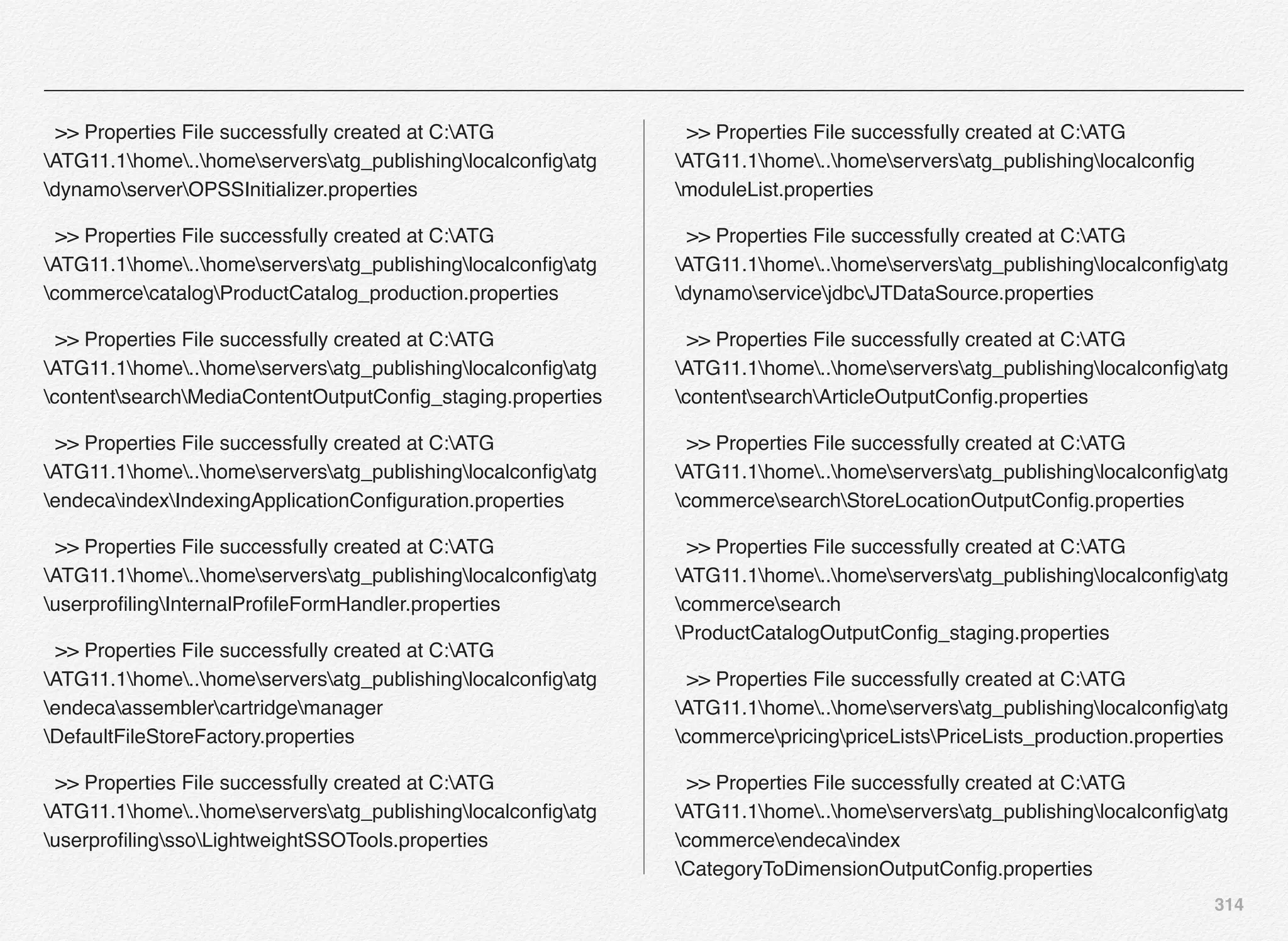 314
>> Properties File successfully created at C:ATG
ATG11.1home..homeserversatg_publishinglocalconﬁgatg
dynamoserverOPSSInitializer.properties
>> Properties File successfully created at C:ATG
ATG11.1home..homeserversatg_publishinglocalconﬁgatg
commercecatalogProductCatalog_production.properties
>> Properties File successfully created at C:ATG
ATG11.1home..homeserversatg_publishinglocalconﬁgatg
contentsearchMediaContentOutputConﬁg_staging.properties
>> Properties File successfully created at C:ATG
ATG11.1home..homeserversatg_publishinglocalconﬁgatg
endecaindexIndexingApplicationConﬁguration.properties
>> Properties File successfully created at C:ATG
ATG11.1home..homeserversatg_publishinglocalconﬁgatg
userproﬁlingInternalProﬁleFormHandler.properties
>> Properties File successfully created at C:ATG
ATG11.1home..homeserversatg_publishinglocalconﬁgatg
endecaassemblercartridgemanager
DefaultFileStoreFactory.properties
>> Properties File successfully created at C:ATG
ATG11.1home..homeserversatg_publishinglocalconﬁgatg
userproﬁlingssoLightweightSSOTools.properties
>> Properties File successfully created at C:ATG
ATG11.1home..homeserversatg_publishinglocalconﬁg
moduleList.properties
>> Properties File successfully created at C:ATG
ATG11.1home..homeserversatg_publishinglocalconﬁgatg
dynamoservicejdbcJTDataSource.properties
>> Properties File successfully created at C:ATG
ATG11.1home..homeserversatg_publishinglocalconﬁgatg
contentsearchArticleOutputConﬁg.properties
>> Properties File successfully created at C:ATG
ATG11.1home..homeserversatg_publishinglocalconﬁgatg
commercesearchStoreLocationOutputConﬁg.properties
>> Properties File successfully created at C:ATG
ATG11.1home..homeserversatg_publishinglocalconﬁgatg
commercesearch
ProductCatalogOutputConﬁg_staging.properties
>> Properties File successfully created at C:ATG
ATG11.1home..homeserversatg_publishinglocalconﬁgatg
commercepricingpriceListsPriceLists_production.properties
>> Properties File successfully created at C:ATG
ATG11.1home..homeserversatg_publishinglocalconﬁgatg
commerceendecaindex
CategoryToDimensionOutputConﬁg.properties
 