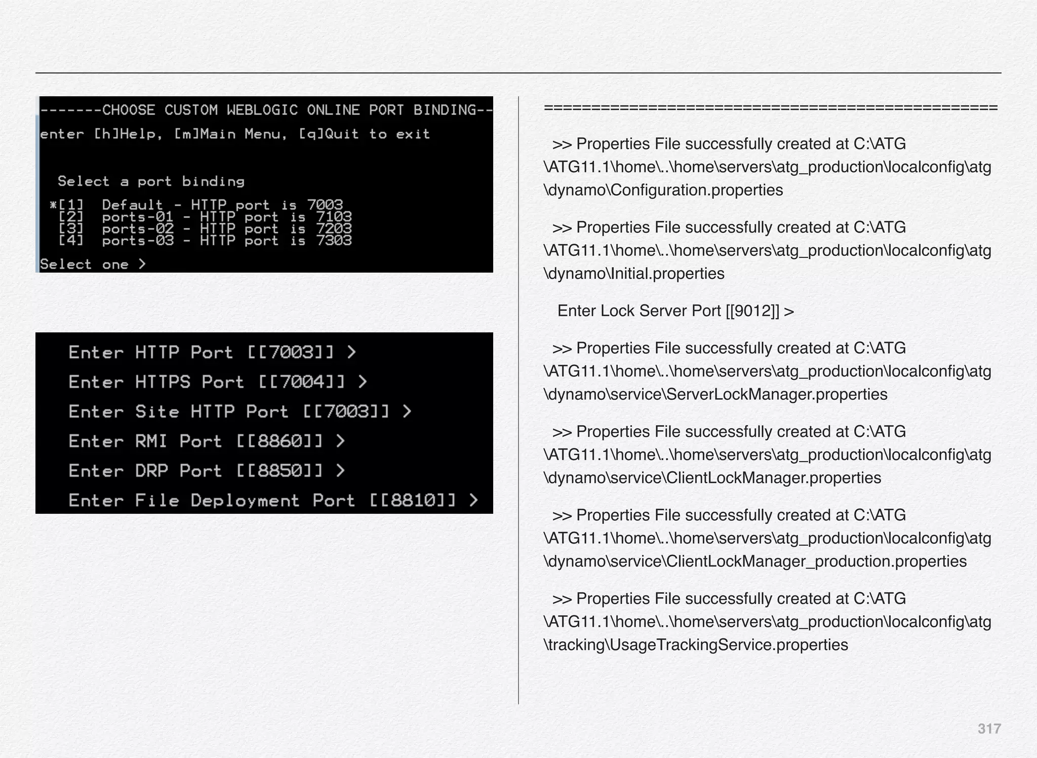 317
================================================
>> Properties File successfully created at C:ATG
ATG11.1home..homeserversatg_productionlocalconﬁgatg
dynamoConﬁguration.properties
>> Properties File successfully created at C:ATG
ATG11.1home..homeserversatg_productionlocalconﬁgatg
dynamoInitial.properties
Enter Lock Server Port [[9012]] >
>> Properties File successfully created at C:ATG
ATG11.1home..homeserversatg_productionlocalconﬁgatg
dynamoserviceServerLockManager.properties
>> Properties File successfully created at C:ATG
ATG11.1home..homeserversatg_productionlocalconﬁgatg
dynamoserviceClientLockManager.properties
>> Properties File successfully created at C:ATG
ATG11.1home..homeserversatg_productionlocalconﬁgatg
dynamoserviceClientLockManager_production.properties
>> Properties File successfully created at C:ATG
ATG11.1home..homeserversatg_productionlocalconﬁgatg
trackingUsageTrackingService.properties
 