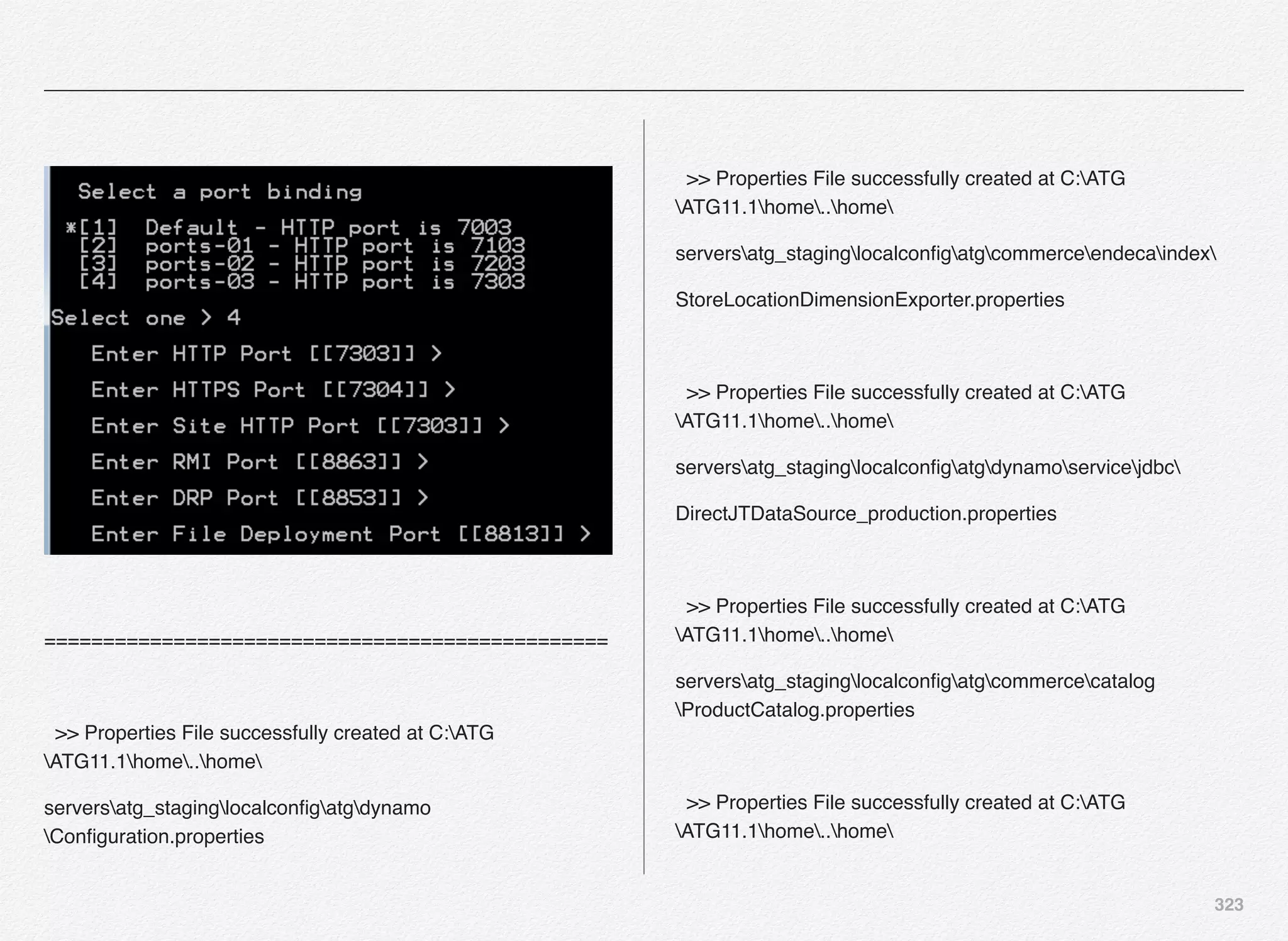 323
================================================
>> Properties File successfully created at C:ATG
ATG11.1home..home
serversatg_staginglocalconﬁgatgdynamo
Conﬁguration.properties
>> Properties File successfully created at C:ATG
ATG11.1home..home
serversatg_staginglocalconﬁgatgcommerceendecaindex
StoreLocationDimensionExporter.properties
>> Properties File successfully created at C:ATG
ATG11.1home..home
serversatg_staginglocalconﬁgatgdynamoservicejdbc
DirectJTDataSource_production.properties
>> Properties File successfully created at C:ATG
ATG11.1home..home
serversatg_staginglocalconﬁgatgcommercecatalog
ProductCatalog.properties
>> Properties File successfully created at C:ATG
ATG11.1home..home
 