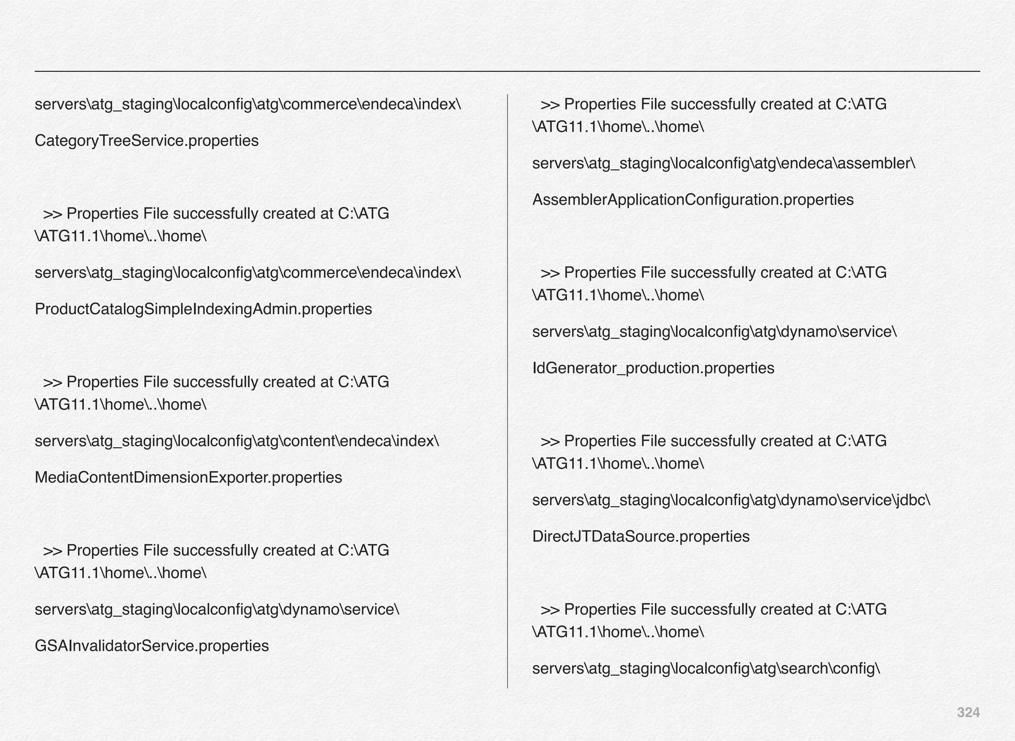324
serversatg_staginglocalconﬁgatgcommerceendecaindex
CategoryTreeService.properties
>> Properties File successfully created at C:ATG
ATG11.1home..home
serversatg_staginglocalconﬁgatgcommerceendecaindex
ProductCatalogSimpleIndexingAdmin.properties
>> Properties File successfully created at C:ATG
ATG11.1home..home
serversatg_staginglocalconﬁgatgcontentendecaindex
MediaContentDimensionExporter.properties
>> Properties File successfully created at C:ATG
ATG11.1home..home
serversatg_staginglocalconﬁgatgdynamoservice
GSAInvalidatorService.properties
>> Properties File successfully created at C:ATG
ATG11.1home..home
serversatg_staginglocalconﬁgatgendecaassembler
AssemblerApplicationConﬁguration.properties
>> Properties File successfully created at C:ATG
ATG11.1home..home
serversatg_staginglocalconﬁgatgdynamoservice
IdGenerator_production.properties
>> Properties File successfully created at C:ATG
ATG11.1home..home
serversatg_staginglocalconﬁgatgdynamoservicejdbc
DirectJTDataSource.properties
>> Properties File successfully created at C:ATG
ATG11.1home..home
serversatg_staginglocalconﬁgatgsearchconﬁg
 