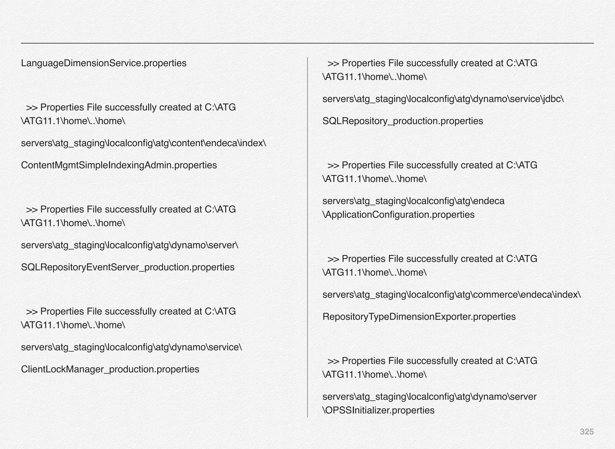 325
LanguageDimensionService.properties
>> Properties File successfully created at C:ATG
ATG11.1home..home
serversatg_staginglocalconﬁgatgcontentendecaindex
ContentMgmtSimpleIndexingAdmin.properties
>> Properties File successfully created at C:ATG
ATG11.1home..home
serversatg_staginglocalconﬁgatgdynamoserver
SQLRepositoryEventServer_production.properties
>> Properties File successfully created at C:ATG
ATG11.1home..home
serversatg_staginglocalconﬁgatgdynamoservice
ClientLockManager_production.properties
>> Properties File successfully created at C:ATG
ATG11.1home..home
serversatg_staginglocalconﬁgatgdynamoservicejdbc
SQLRepository_production.properties
>> Properties File successfully created at C:ATG
ATG11.1home..home
serversatg_staginglocalconﬁgatgendeca
ApplicationConﬁguration.properties
>> Properties File successfully created at C:ATG
ATG11.1home..home
serversatg_staginglocalconﬁgatgcommerceendecaindex
RepositoryTypeDimensionExporter.properties
>> Properties File successfully created at C:ATG
ATG11.1home..home
serversatg_staginglocalconﬁgatgdynamoserver
OPSSInitializer.properties
 