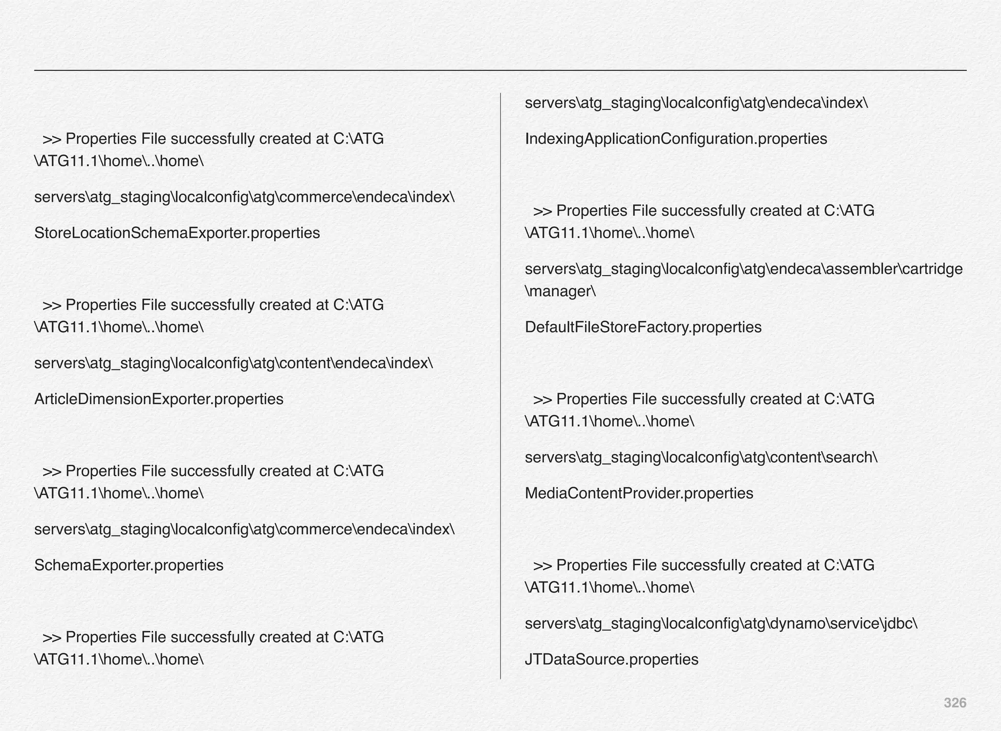 326
>> Properties File successfully created at C:ATG
ATG11.1home..home
serversatg_staginglocalconﬁgatgcommerceendecaindex
StoreLocationSchemaExporter.properties
>> Properties File successfully created at C:ATG
ATG11.1home..home
serversatg_staginglocalconﬁgatgcontentendecaindex
ArticleDimensionExporter.properties
>> Properties File successfully created at C:ATG
ATG11.1home..home
serversatg_staginglocalconﬁgatgcommerceendecaindex
SchemaExporter.properties
>> Properties File successfully created at C:ATG
ATG11.1home..home
serversatg_staginglocalconﬁgatgendecaindex
IndexingApplicationConﬁguration.properties
>> Properties File successfully created at C:ATG
ATG11.1home..home
serversatg_staginglocalconﬁgatgendecaassemblercartridge
manager
DefaultFileStoreFactory.properties
>> Properties File successfully created at C:ATG
ATG11.1home..home
serversatg_staginglocalconﬁgatgcontentsearch
MediaContentProvider.properties
>> Properties File successfully created at C:ATG
ATG11.1home..home
serversatg_staginglocalconﬁgatgdynamoservicejdbc
JTDataSource.properties
 
