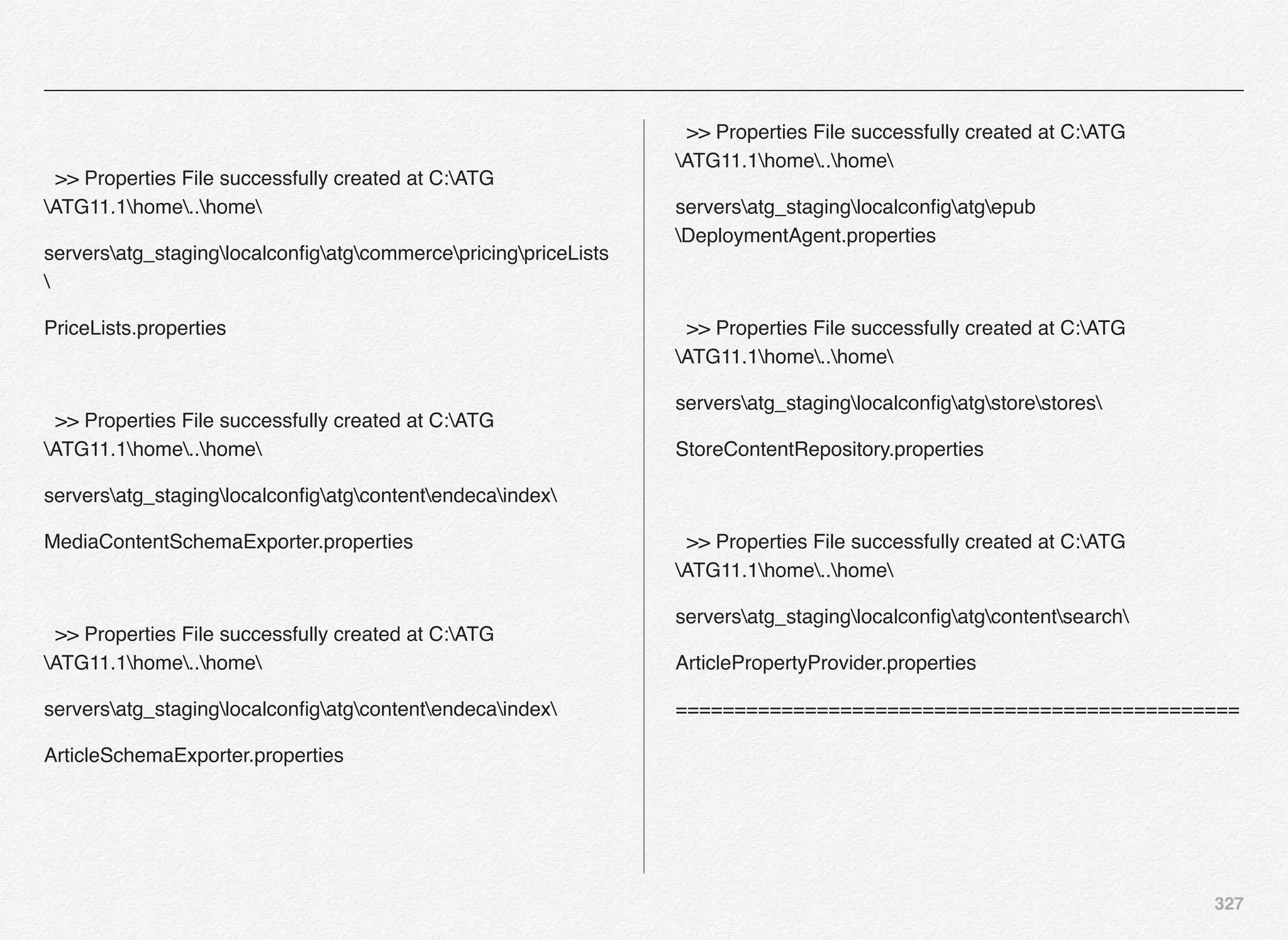 327
>> Properties File successfully created at C:ATG
ATG11.1home..home
serversatg_staginglocalconﬁgatgcommercepricingpriceLists

PriceLists.properties
>> Properties File successfully created at C:ATG
ATG11.1home..home
serversatg_staginglocalconﬁgatgcontentendecaindex
MediaContentSchemaExporter.properties
>> Properties File successfully created at C:ATG
ATG11.1home..home
serversatg_staginglocalconﬁgatgcontentendecaindex
ArticleSchemaExporter.properties
>> Properties File successfully created at C:ATG
ATG11.1home..home
serversatg_staginglocalconﬁgatgepub
DeploymentAgent.properties
>> Properties File successfully created at C:ATG
ATG11.1home..home
serversatg_staginglocalconﬁgatgstorestores
StoreContentRepository.properties
>> Properties File successfully created at C:ATG
ATG11.1home..home
serversatg_staginglocalconﬁgatgcontentsearch
ArticlePropertyProvider.properties
================================================
 