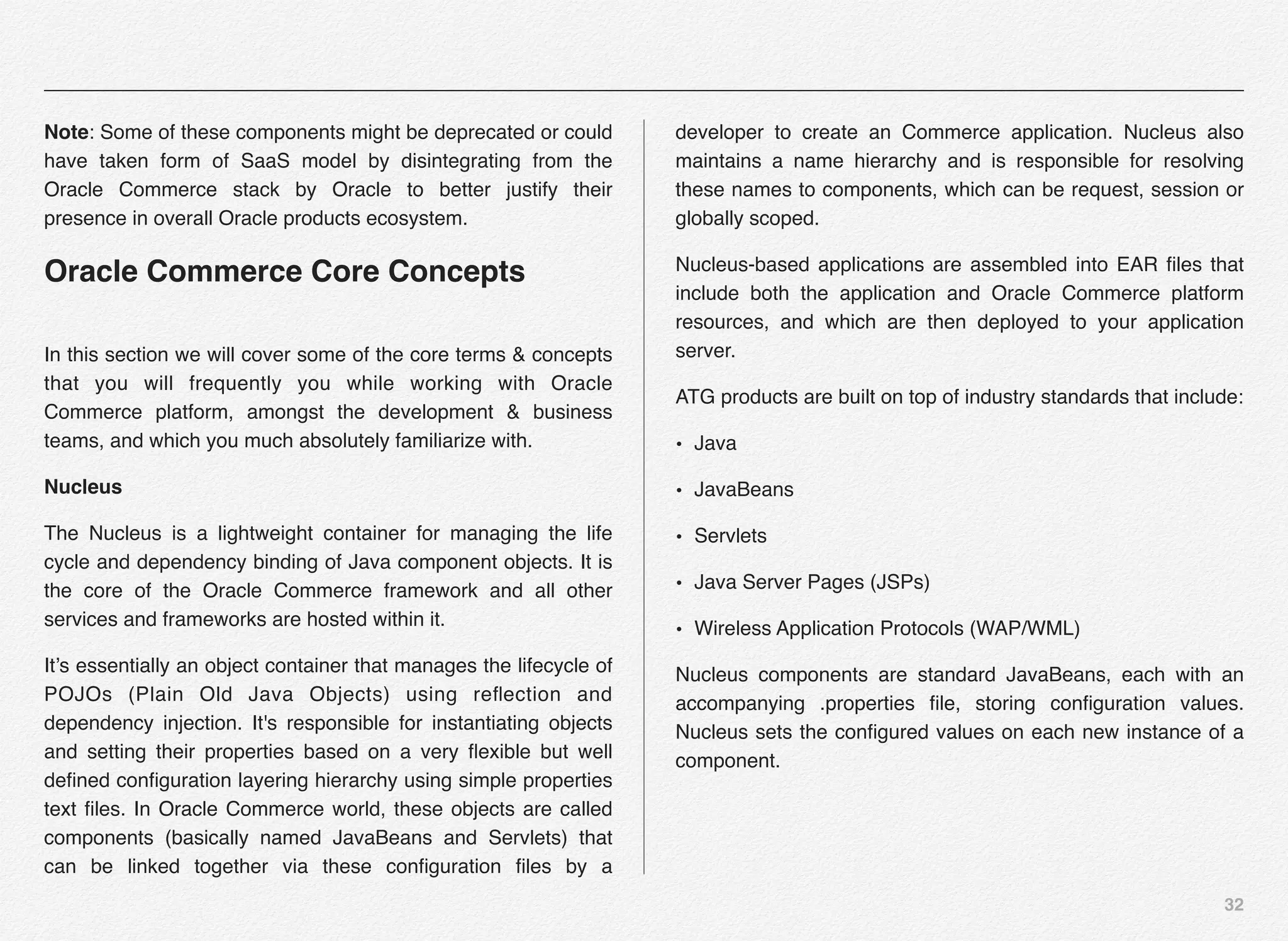 32
Note: Some of these components might be deprecated or could
have taken form of SaaS model by disintegrating from the
Oracle Commerce stack by Oracle to better justify their
presence in overall Oracle products ecosystem.
Oracle Commerce Core Concepts
In this section we will cover some of the core terms & concepts
that you will frequently you while working with Oracle
Commerce platform, amongst the development & business
teams, and which you much absolutely familiarize with.
Nucleus
The Nucleus is a lightweight container for managing the life
cycle and dependency binding of Java component objects. It is
the core of the Oracle Commerce framework and all other
services and frameworks are hosted within it.
It’s essentially an object container that manages the lifecycle of
POJOs (Plain Old Java Objects) using reﬂection and
dependency injection. It's responsible for instantiating objects
and setting their properties based on a very ﬂexible but well
deﬁned conﬁguration layering hierarchy using simple properties
text ﬁles. In Oracle Commerce world, these objects are called
components (basically named JavaBeans and Servlets) that
can be linked together via these conﬁguration ﬁles by a
developer to create an Commerce application. Nucleus also
maintains a name hierarchy and is responsible for resolving
these names to components, which can be request, session or
globally scoped.
Nucleus-based applications are assembled into EAR ﬁles that
include both the application and Oracle Commerce platform
resources, and which are then deployed to your application
server.
ATG products are built on top of industry standards that include:
• Java
• JavaBeans
• Servlets
• Java Server Pages (JSPs)
• Wireless Application Protocols (WAP/WML)
Nucleus components are standard JavaBeans, each with an
accompanying .properties ﬁle, storing conﬁguration values.
Nucleus sets the conﬁgured values on each new instance of a
component.
 