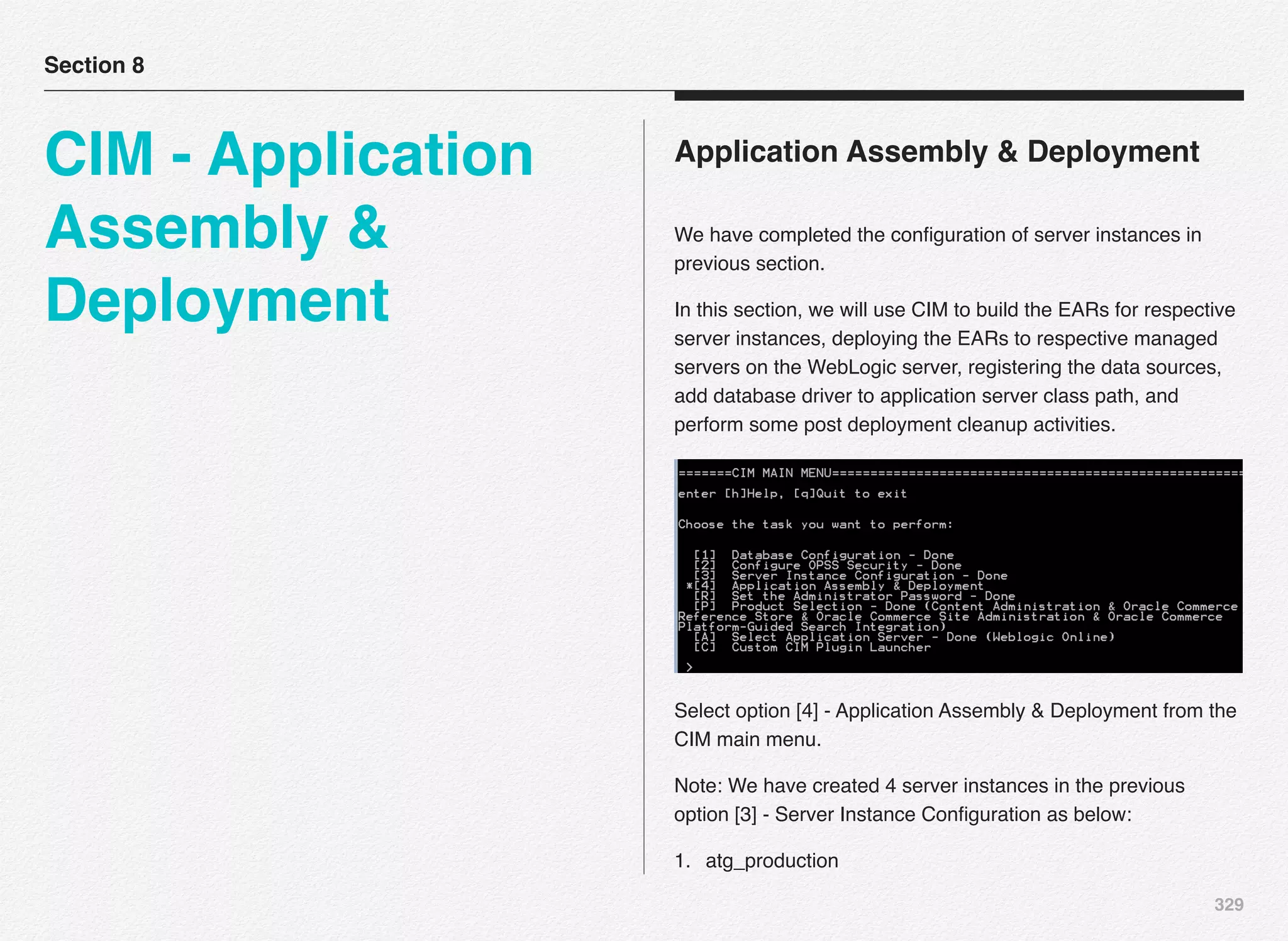 329
Application Assembly & Deployment
We have completed the conﬁguration of server instances in
previous section.
In this section, we will use CIM to build the EARs for respective
server instances, deploying the EARs to respective managed
servers on the WebLogic server, registering the data sources,
add database driver to application server class path, and
perform some post deployment cleanup activities.
Select option [4] - Application Assembly & Deployment from the
CIM main menu.
Note: We have created 4 server instances in the previous
option [3] - Server Instance Conﬁguration as below:
1. atg_production
Section 8
CIM - Application
Assembly &
Deployment
 