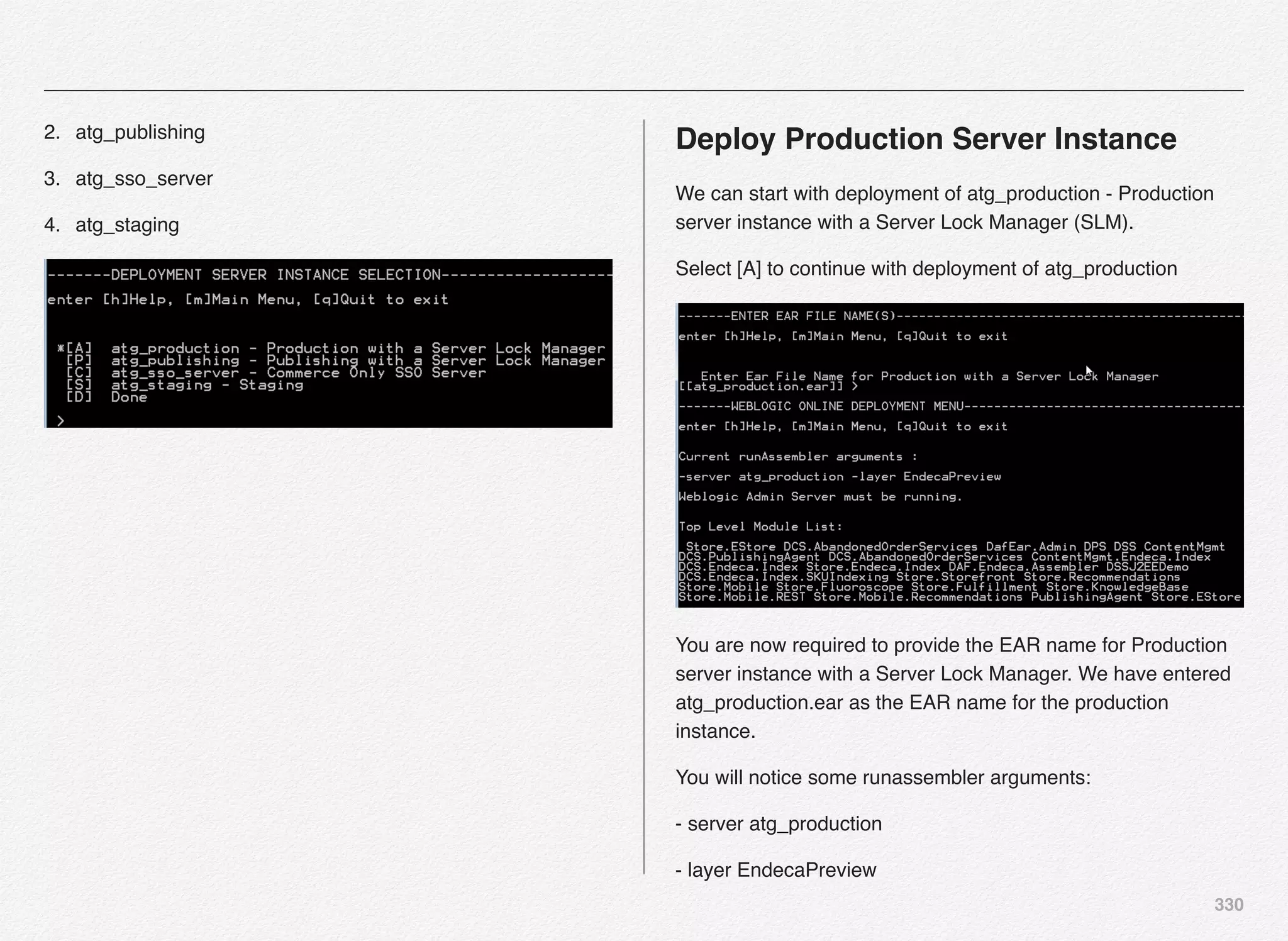 330
2. atg_publishing
3. atg_sso_server
4. atg_staging
Deploy Production Server Instance
We can start with deployment of atg_production - Production
server instance with a Server Lock Manager (SLM).
Select [A] to continue with deployment of atg_production
You are now required to provide the EAR name for Production
server instance with a Server Lock Manager. We have entered
atg_production.ear as the EAR name for the production
instance.
You will notice some runassembler arguments:
- server atg_production
- layer EndecaPreview
 