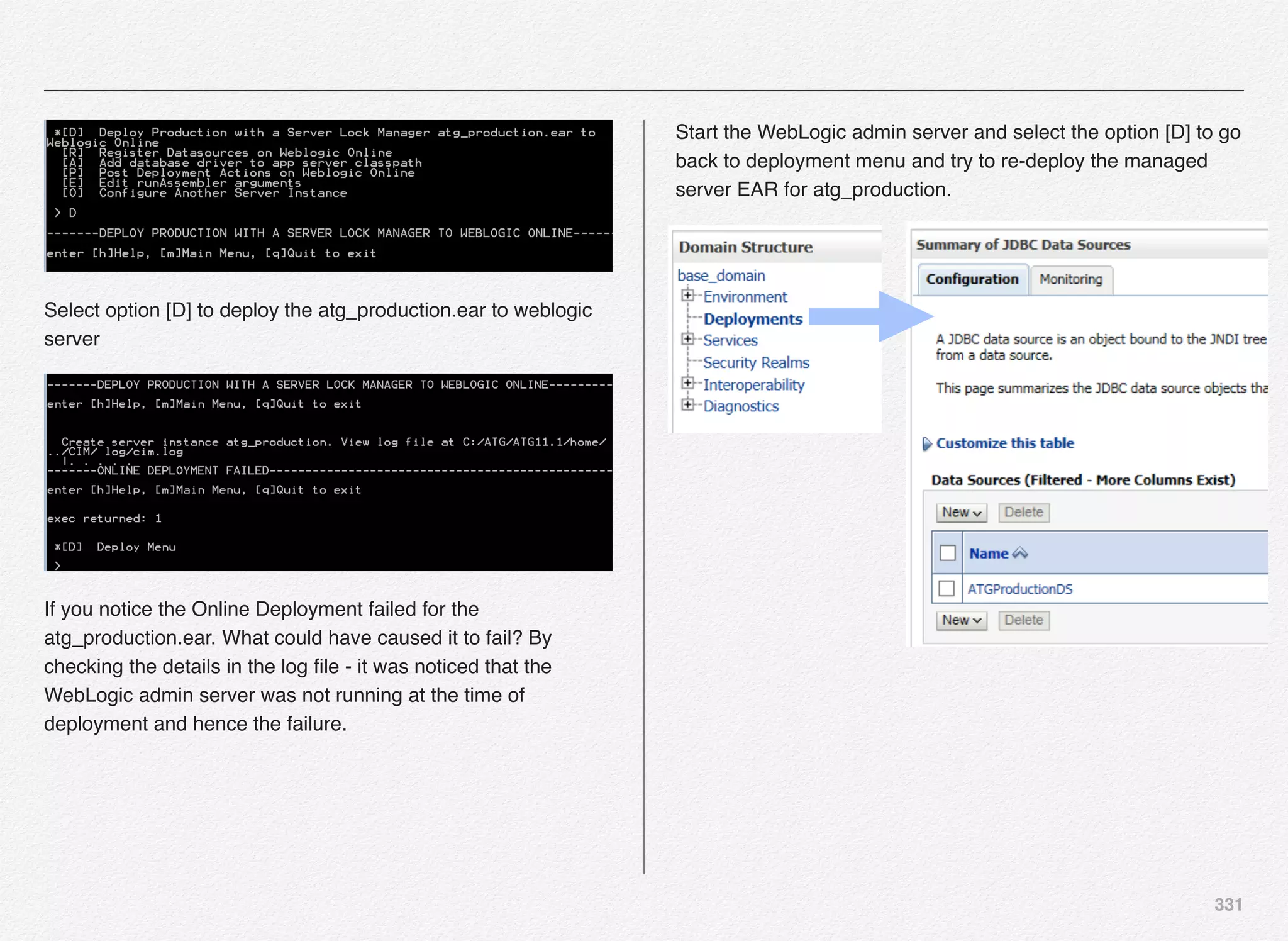 331
Select option [D] to deploy the atg_production.ear to weblogic
server
If you notice the Online Deployment failed for the
atg_production.ear. What could have caused it to fail? By
checking the details in the log ﬁle - it was noticed that the
WebLogic admin server was not running at the time of
deployment and hence the failure.
Start the WebLogic admin server and select the option [D] to go
back to deployment menu and try to re-deploy the managed
server EAR for atg_production.
 