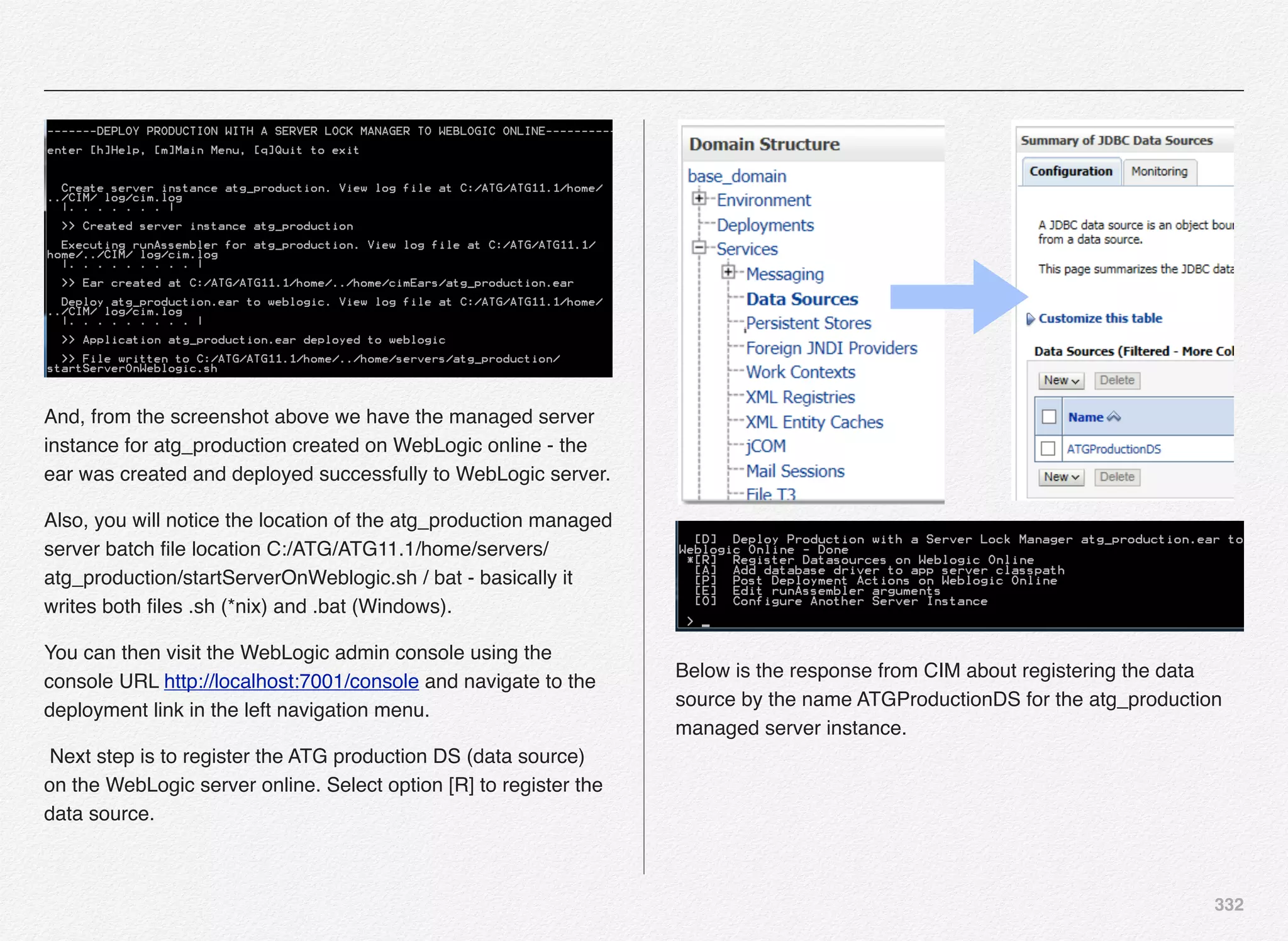 332
And, from the screenshot above we have the managed server
instance for atg_production created on WebLogic online - the
ear was created and deployed successfully to WebLogic server.
Also, you will notice the location of the atg_production managed
server batch ﬁle location C:/ATG/ATG11.1/home/servers/
atg_production/startServerOnWeblogic.sh / bat - basically it
writes both ﬁles .sh (*nix) and .bat (Windows).
You can then visit the WebLogic admin console using the
console URL http://localhost:7001/console and navigate to the
deployment link in the left navigation menu.
Next step is to register the ATG production DS (data source)
on the WebLogic server online. Select option [R] to register the
data source.
Below is the response from CIM about registering the data
source by the name ATGProductionDS for the atg_production
managed server instance.
 