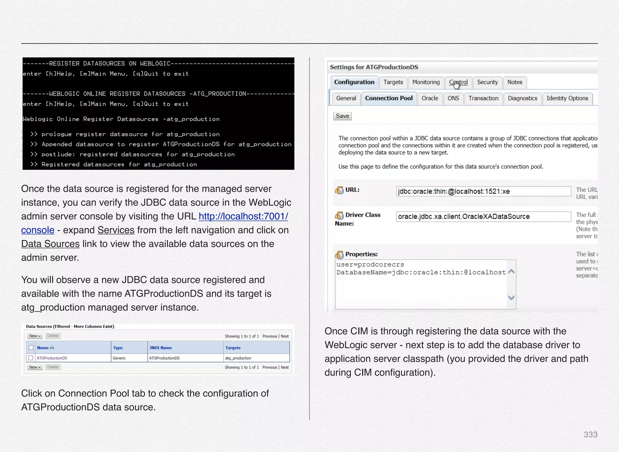 333
Once the data source is registered for the managed server
instance, you can verify the JDBC data source in the WebLogic
admin server console by visiting the URL http://localhost:7001/
console - expand Services from the left navigation and click on
Data Sources link to view the available data sources on the
admin server.
You will observe a new JDBC data source registered and
available with the name ATGProductionDS and its target is
atg_production managed server instance.
Click on Connection Pool tab to check the conﬁguration of
ATGProductionDS data source.
Once CIM is through registering the data source with the
WebLogic server - next step is to add the database driver to
application server classpath (you provided the driver and path
during CIM conﬁguration).
 