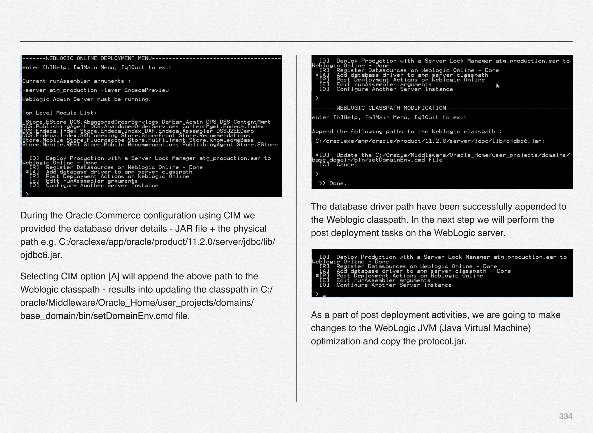 334
During the Oracle Commerce conﬁguration using CIM we
provided the database driver details - JAR ﬁle + the physical
path e.g. C:/oraclexe/app/oracle/product/11.2.0/server/jdbc/lib/
ojdbc6.jar.
Selecting CIM option [A] will append the above path to the
Weblogic classpath - results into updating the classpath in C:/
oracle/Middleware/Oracle_Home/user_projects/domains/
base_domain/bin/setDomainEnv.cmd ﬁle.
The database driver path have been successfully appended to
the Weblogic classpath. In the next step we will perform the
post deployment tasks on the WebLogic server.
As a part of post deployment activities, we are going to make
changes to the WebLogic JVM (Java Virtual Machine)
optimization and copy the protocol.jar.
 