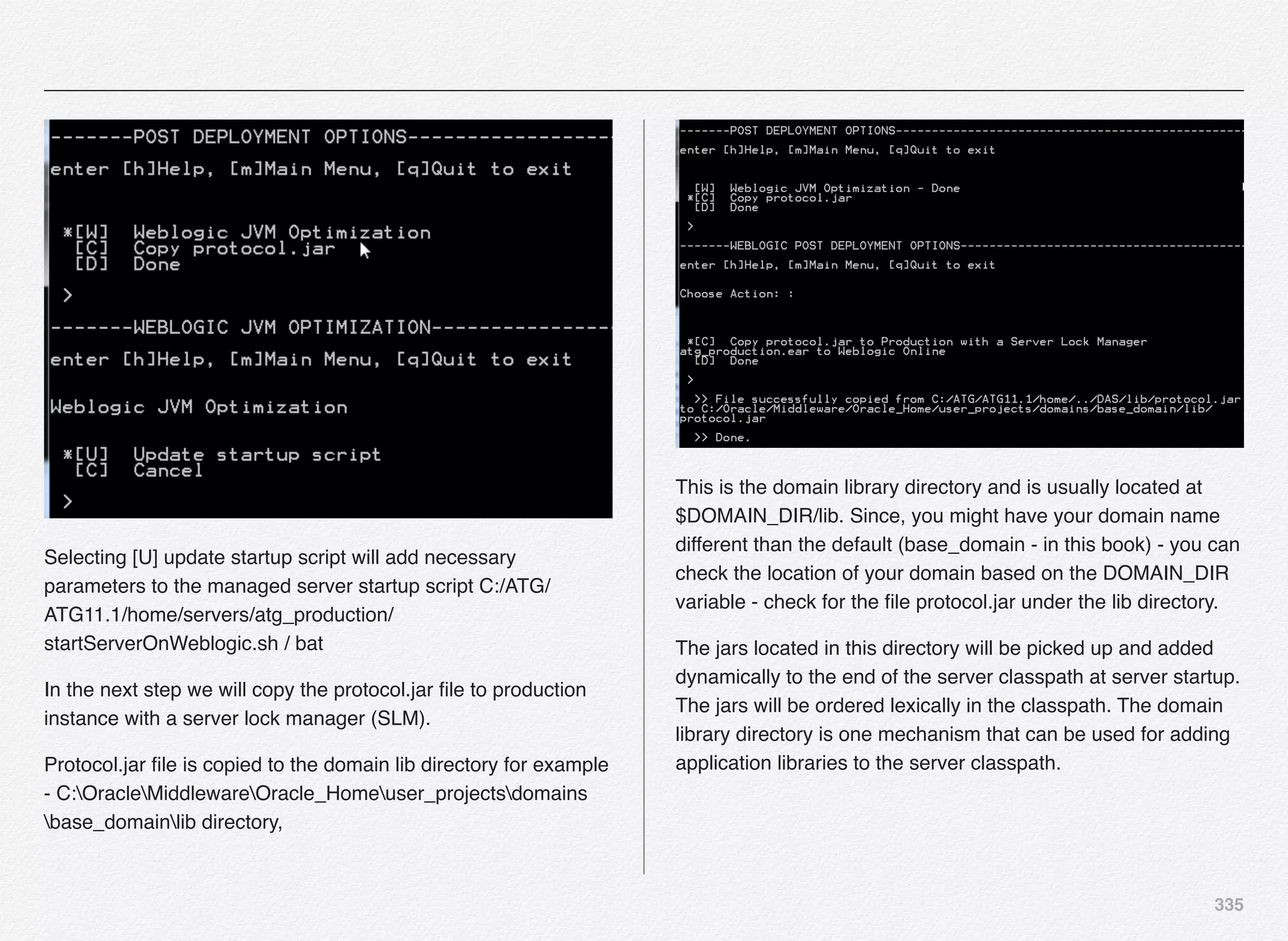 335
Selecting [U] update startup script will add necessary
parameters to the managed server startup script C:/ATG/
ATG11.1/home/servers/atg_production/
startServerOnWeblogic.sh / bat
In the next step we will copy the protocol.jar ﬁle to production
instance with a server lock manager (SLM).
Protocol.jar ﬁle is copied to the domain lib directory for example
- C:OracleMiddlewareOracle_Homeuser_projectsdomains
base_domainlib directory,
This is the domain library directory and is usually located at
$DOMAIN_DIR/lib. Since, you might have your domain name
different than the default (base_domain - in this book) - you can
check the location of your domain based on the DOMAIN_DIR
variable - check for the ﬁle protocol.jar under the lib directory.
The jars located in this directory will be picked up and added
dynamically to the end of the server classpath at server startup.
The jars will be ordered lexically in the classpath. The domain
library directory is one mechanism that can be used for adding
application libraries to the server classpath.
 