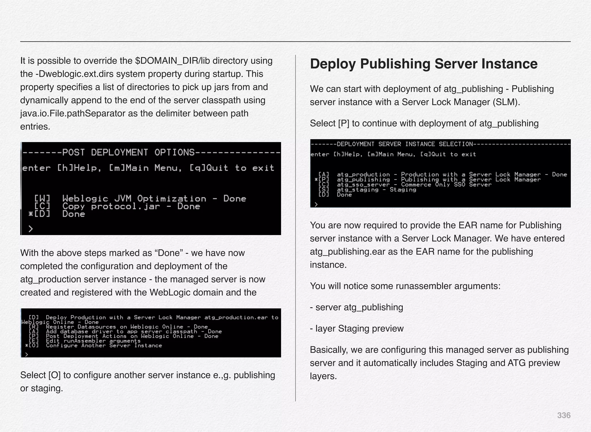 336
It is possible to override the $DOMAIN_DIR/lib directory using
the -Dweblogic.ext.dirs system property during startup. This
property speciﬁes a list of directories to pick up jars from and
dynamically append to the end of the server classpath using
java.io.File.pathSeparator as the delimiter between path
entries.
With the above steps marked as “Done” - we have now
completed the conﬁguration and deployment of the
atg_production server instance - the managed server is now
created and registered with the WebLogic domain and the
Select [O] to conﬁgure another server instance e.,g. publishing
or staging.
Deploy Publishing Server Instance
We can start with deployment of atg_publishing - Publishing
server instance with a Server Lock Manager (SLM).
Select [P] to continue with deployment of atg_publishing
You are now required to provide the EAR name for Publishing
server instance with a Server Lock Manager. We have entered
atg_publishing.ear as the EAR name for the publishing
instance.
You will notice some runassembler arguments:
- server atg_publishing
- layer Staging preview
Basically, we are conﬁguring this managed server as publishing
server and it automatically includes Staging and ATG preview
layers.
 