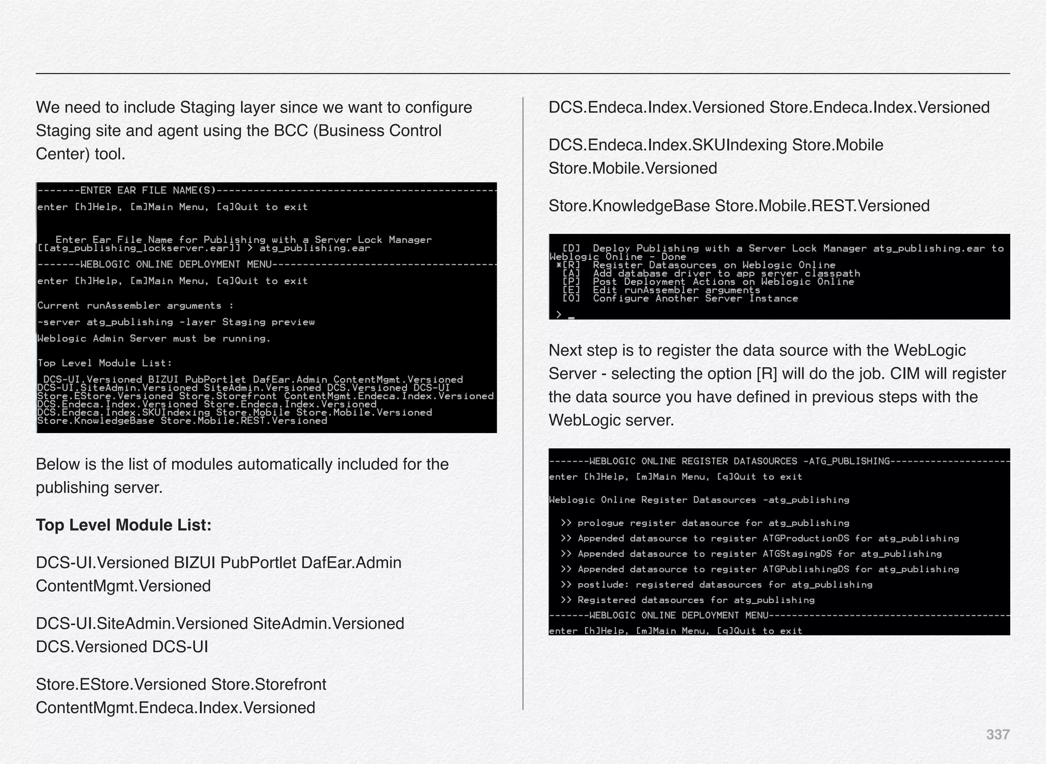 337
We need to include Staging layer since we want to conﬁgure
Staging site and agent using the BCC (Business Control
Center) tool.
Below is the list of modules automatically included for the
publishing server.
Top Level Module List:
DCS-UI.Versioned BIZUI PubPortlet DafEar.Admin
ContentMgmt.Versioned
DCS-UI.SiteAdmin.Versioned SiteAdmin.Versioned
DCS.Versioned DCS-UI
Store.EStore.Versioned Store.Storefront
ContentMgmt.Endeca.Index.Versioned
DCS.Endeca.Index.Versioned Store.Endeca.Index.Versioned
DCS.Endeca.Index.SKUIndexing Store.Mobile
Store.Mobile.Versioned
Store.KnowledgeBase Store.Mobile.REST.Versioned
Next step is to register the data source with the WebLogic
Server - selecting the option [R] will do the job. CIM will register
the data source you have deﬁned in previous steps with the
WebLogic server.
 