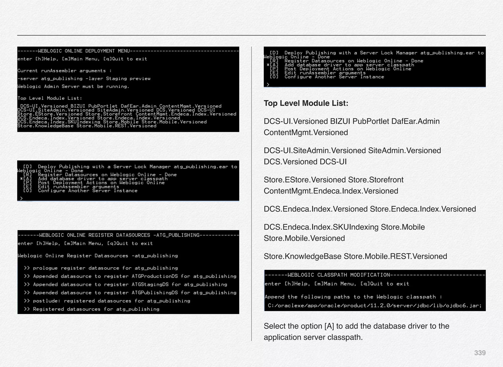 339
Top Level Module List:
DCS-UI.Versioned BIZUI PubPortlet DafEar.Admin
ContentMgmt.Versioned
DCS-UI.SiteAdmin.Versioned SiteAdmin.Versioned
DCS.Versioned DCS-UI
Store.EStore.Versioned Store.Storefront
ContentMgmt.Endeca.Index.Versioned
DCS.Endeca.Index.Versioned Store.Endeca.Index.Versioned
DCS.Endeca.Index.SKUIndexing Store.Mobile
Store.Mobile.Versioned
Store.KnowledgeBase Store.Mobile.REST.Versioned
Select the option [A] to add the database driver to the
application server classpath.
 
