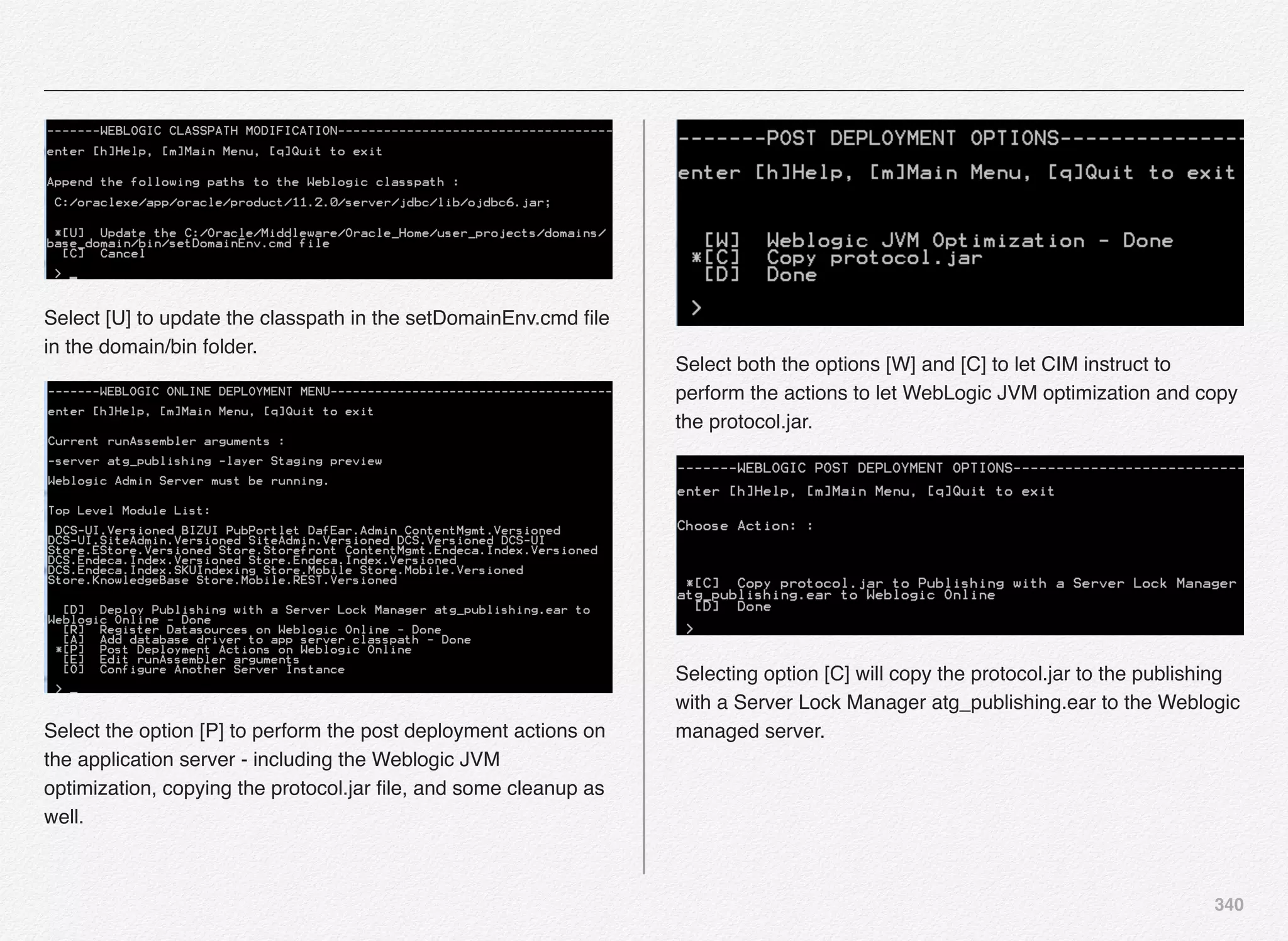 340
Select [U] to update the classpath in the setDomainEnv.cmd ﬁle
in the domain/bin folder.
Select the option [P] to perform the post deployment actions on
the application server - including the Weblogic JVM
optimization, copying the protocol.jar ﬁle, and some cleanup as
well.
Select both the options [W] and [C] to let CIM instruct to
perform the actions to let WebLogic JVM optimization and copy
the protocol.jar.
Selecting option [C] will copy the protocol.jar to the publishing
with a Server Lock Manager atg_publishing.ear to the Weblogic
managed server.
 