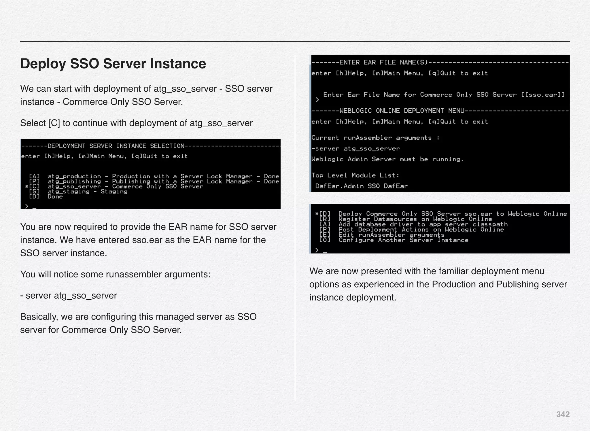 342
Deploy SSO Server Instance
We can start with deployment of atg_sso_server - SSO server
instance - Commerce Only SSO Server.
Select [C] to continue with deployment of atg_sso_server
You are now required to provide the EAR name for SSO server
instance. We have entered sso.ear as the EAR name for the
SSO server instance.
You will notice some runassembler arguments:
- server atg_sso_server
Basically, we are conﬁguring this managed server as SSO
server for Commerce Only SSO Server.
We are now presented with the familiar deployment menu
options as experienced in the Production and Publishing server
instance deployment.
 